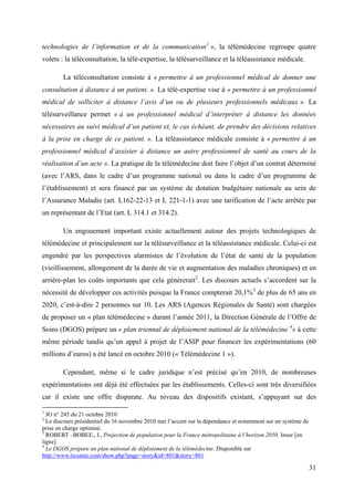 technologies de l’information et de la communication1 », la télémédecine regroupe quatre
volets : la téléconsultation, la télé-expertise, la télésurveillance et la téléassistance médicale.

        La téléconsultation consiste à « permettre à un professionnel médical de donner une
consultation à distance à un patient. ». La télé-expertise vise à « permettre à un professionnel
médical de solliciter à distance l’avis d’un ou de plusieurs professionnels médicaux ». La
télésurveillance permet « à un professionnel médical d’interpréter à distance les données
nécessaires au suivi médical d’un patient et, le cas échéant, de prendre des décisions relatives
à la prise en charge de ce patient. ». La téléassistance médicale consiste à « permettre à un
professionnel médical d’assister à distance un autre professionnel de santé au cours de la
réalisation d’un acte ». La pratique de la télémédecine doit faire l’objet d’un contrat déterminé
(avec l’ARS, dans le cadre d’un programme national ou dans le cadre d’un programme de
l’établissement) et sera financé par un système de dotation budgétaire nationale au sein de
l’Assurance Maladie (art. L162-22-13 et L 221-1-1) avec une tarification de l’acte arrêtée par
un représentant de l’Etat (art. L 314.1 et 314.2).

        Un engouement important existe actuellement autour des projets technologiques de
télémédecine et principalement sur la télésurveillance et la téléassistance médicale. Celui-ci est
engendré par les perspectives alarmistes de l’évolution de l’état de santé de la population
(vieillissement, allongement de la durée de vie et augmentation des maladies chroniques) et en
arrière-plan les coûts importants que cela générerait2. Les discours actuels s’accordent sur la
nécessité de développer ces activités puisque la France compterait 20,1%3 de plus de 65 ans en
2020, c’est-à-dire 2 personnes sur 10. Les ARS (Agences Régionales de Santé) sont chargées
de proposer un « plan télémédecine » durant l’année 2011, la Direction Générale de l’Offre de
Soins (DGOS) prépare un « plan triennal de déploiement national de la télémédecine 4» à cette
même période tandis qu’un appel à projet de l’ASIP pour financer les expérimentations (60
millions d’euros) a été lancé en octobre 2010 (« Télémédecine 1 »).

        Cependant, même si le cadre juridique n’est précisé qu’en 2010, de nombreuses
expérimentations ont déjà été effectuées par les établissements. Celles-ci sont très diversifiées
car il existe une offre disparate. Au niveau des dispositifs existant, s’appuyant sur des

1
  JO n° 245 du 21 octobre 2010
2
  Le discours présidentiel du 16 novembre 2010 met l’accent sur la dépendance et notamment sur un système de
prise en charge optimisé.
3
  ROBERT –BOBEE., I., Projection de population pour la France métropolitaine à l’horizon 2050. Insee [en
ligne]
4
  Le DGOS prépare un plan national de déploiement de la télémédecine. Disponible sur
http://www.ticsante.com/show.php?page=story&id=801&story=801

                                                                                                               31
 