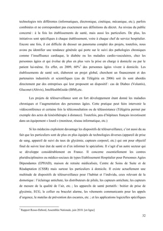 technologies très différentes (informatiques, électronique, cinétique, mécanique, etc.), parfois
combinées et ne correspondant pas exactement aux définitions du décret. Au niveau du public
concerné : à la fois les établissements de santé, mais aussi les particuliers. De plus, les
initiatives sont spécifiques à chaque établissement, voire à chaque chef de service hospitalier.
Encore une fois, il est difficile de dresser un panorama complet des projets, toutefois, nous
avons pu identifier une tendance générale qui porte sur le suivi des pathologies chroniques
comme l’insuffisance cardiaque, le diabète ou les maladies cardio-vasculaires, chez les
personnes âgées et qui évolue de plus en plus vers la prise en charge à domicile ou par le
patient lui-même. En effet, en 2009, 60%1 des personnes âgées vivent à domicile. Les
établissements de santé soit, élaborent un projet global, cherchent un financement et des
partenaires industriels et scientifiques (cas de Télégéria en 2006) soit ils sont abordés
directement par des entreprises qui leur proposent un dispositif : cas de Diabeo (Voluntis),
Gluconet (Altivis), IntelHealthGuide (IBM),etc.

           Les projets de télésurveillance sont en fort développement étant donné les maladies
chroniques et l’augmentation des personnes âgées. Cette pratique peut faire intervenir la
vidéoconférence et certaine fois la téléconsultation ou de téléassistance (Télégéria permet par
exemple des actes de kinésithérapie à distance). Toutefois, peu d’hôpitaux français investissent
dans un équipement « lourd » (moniteur, réseau informatique, etc.)

           Si les médecins exploitent davantage les dispositifs de télésurveillance, c’est aussi du au
fait que les particuliers sont de plus en plus équipés de technologies diverses (appareil de prise
de sang, appareil de suivi du taux de glycémie, capteurs corporel, etc.) qui ont pour objectif
final de suivre leur état de santé et d’en informer le spécialiste. Il s’agit d’un autre secteur qui
se développe considérablement en France. Il concerne essentiellement les centres
pluridisciplinaires ou médico-sociaux de types Etablissement Hospitalier pour Personnes Agées
Dépendantes (EPHAD), maison de retraite médicalisée, Centre de Soins de Suite et de
Réadaptation (CSSR) mais surtout les particuliers à domicile. Il existe actuellement une
multitude de dispositifs de télésurveillance pour l’habitat et l’individu, ceux relevant de la
domotique : l’éclairage antichute, les distributeurs de pilule, les capteurs antichute, les capteurs
de mesure de la qualité de l’air, etc. ; les appareils de santé portatifs : boitier de prise de
glycémie, ECG, le collier ou bracelet alarme, les vêtements communicants pour les appels
d’urgence, le matelas de prévention des escarres, etc. ; et les applications logicielles spécifiques


1
    Rapport Rosso-Debord, Assemblée Nationale, juin 2010. [en ligne]

                                                                                                   32
 