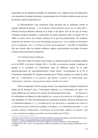 (disponibles sur les téléphones portables, les ordinateurs, etc.): rappel de prise de médicament,
avec indications de régime alimentaire, communiquant avec les boitiers médicaux pour envoyer
les données auprès du spécialiste, etc.

        La téléconsultation vient récemment d’être présentée par les politiques comme la
pratique médicale de demain : « Les premières téléconsultations auront lieu au début 2011 »
affirmait Roselyne Bachelot, Ministre de la Santé et des Sports. Elle est très rare en France
(l’Hopital Européen Pompidou a expérimenté un projet) quasiment nulle en Europe (6% en
2008) et suscite encore une certaine méfiance de la part des professionnels. De nombreux
médecins sont réticents vis-à-vis de cette pratique car pour eux « ça ne remplacera absolument
pas la consultation » car « ce système ne permet aucun diagnostic1 ». En effet, la consultation
telle que réalisée dans les cabinets médicaux suppose nécessairement une phase d’examen
clinique avant de permettre le diagnostic.

        3.3 L’information médicale.
        Sans faire l’objet d’un projet à part entière, ce champ fait partie de la politique globale
de la loi HPST et du plan « Hôpital 2012 ». En effet, ces directives incitent à améliorer le
partage et la circulation de l’information entre les différents acteurs de la santé
(patients/personnels de santé/administration). Neelie Kroes2, vice-présidente de la CE et
Commissaire responsable de l’Agenda numérique pour l’Europe, propose un système de santé
basé sur « l’information et les patients » qui devrait « canaliser cet enthousiasme pour
l’information » ainsi les « citoyens peuvent mieux contrôler leur santé ».

        Afin de comprendre l’état des projets actuels, il est important de souligner la distinction
établie par H. Romeyer3 entre « l’information médicale » et « l’information de santé ». Cet
auteur affirme qu’avec Internet et le contexte de rationalisation de la santé,               les discours et
les informations ont dépassé le cadre médical, les « instances de production et de diffusion » se
sont multipliées et l’offre informationnelle est actuellement disparate. Romeyer distingue ainsi
« l’information médicale », « […] produite par les des spécialistes et répondant aux critères et
au fonctionnement de l’information publique scientifique » et « l’information de santé » : « une
nouvelle catégorie d’information, à destination du grand public, diffusée sur Internet. » qui
« voit sa production échapper aussi bien au secteur médical qu’à l’État ».
1
  Extrait en ligne entretien du dr. Claude LEICHER, président du syndicat des médecins généralistes (MG France)
Disponible sur http://www.portailtelesante.org/article.php?sid=5605&thold=0
2
  CATEL. Le défi de la télémédecine en Europe.[en ligne] Les Dossiers Européens. N°20. Juillet 2010
3
  ROMEYER, H. TIC et santé : entre information médicale et information de santé.[en ligne]. TIC&Société, Vol 2,
n°1, 2008

                                                                                                            33
 