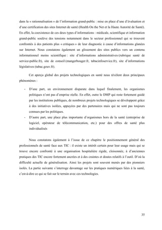 dans la « rationnalisation » de l’information grand-public : mise en place d’une d’évaluation et
d’une certification des sites Internet de santé (Health On the Net et la Haute Autorité de Santé).
En effet, la coexistence de ces deux types d’informations : médicale, scientifique et information
grand-public soulève des tensions notamment dans le secteur professionnel qui se trouvent
confrontés à des patients plus « critiques » de leur diagnostic à cause d’informations glanées
sur Internet. Nous constatons également un glissement des sites publics vers un contenu
informationnel moins scientifique : site d’informations administratives (rubrique santé de
service-public.fr), site de conseil (mangerbouger.fr, tabacinfoservice.fr), site d’informations
législatives (tabac.gouv.fr).

        Cet aperçu global des projets technologiques en santé nous révèlent deux principaux
phénomènes :

    -   D’une part, un environnement disparate dans lequel finalement, les organismes
        politiques n’ont pas d’emprise réelle. En effet, outre le DMP qui reste fortement guidé
        par les institutions publiques, de nombreux projets technologiques se développent grâce
        à des initiatives isolées, appuyées par des partenaires mais qui ne sont pas toujours
        connues par les politiques.
    -   D’autre part, une place plus importante d’organismes hors de la santé (entreprise de
        logiciel, opérateur de télécommunication, etc.) pour des offres de santé plus
        individualisés


        Nous constatons également à l’issue de ce chapitre le positionnement général des
professionnels de santé face aux TIC : il existe un intérêt certain pour leur usage mais qui se
trouve encore confronté à une organisation hospitalière rigide, cloisonnée, à d’anciennes
pratiques des TIC encore fortement ancrées et à des craintes et doutes relatifs à l’outil. D’où la
difficulté actuelle de généralisation. Ainsi les projets sont souvent menés par des pionniers
isolés. La partie suivante s’interroge davantage sur les pratiques numériques liées à la santé,
c’est-à-dire ce qui se fait sur le terrain avec ces technologies.




                                                                                               35
 