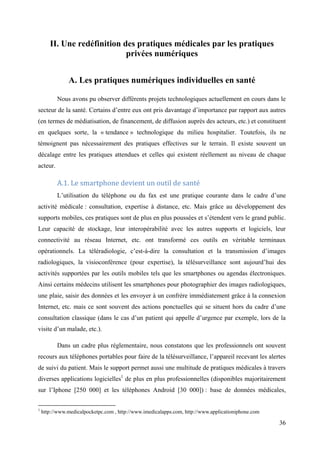 II. Une redéfinition des pratiques médicales par les pratiques
                             privées numériques


               A. Les pratiques numériques individuelles en santé

          Nous avons pu observer différents projets technologiques actuellement en cours dans le
secteur de la santé. Certains d’entre eux ont pris davantage d’importance par rapport aux autres
(en termes de médiatisation, de financement, de diffusion auprès des acteurs, etc.) et constituent
en quelques sorte, la « tendance » technologique du milieu hospitalier. Toutefois, ils ne
témoignent pas nécessairement des pratiques effectives sur le terrain. Il existe souvent un
décalage entre les pratiques attendues et celles qui existent réellement au niveau de chaque
acteur.

          A.1. Le smartphone devient un outil de santé
          L’utilisation du téléphone ou du fax est une pratique courante dans le cadre d’une
activité médicale : consultation, expertise à distance, etc. Mais grâce au développement des
supports mobiles, ces pratiques sont de plus en plus poussées et s’étendent vers le grand public.
Leur capacité de stockage, leur interopérabilité avec les autres supports et logiciels, leur
connectivité au réseau Internet, etc. ont transformé ces outils en véritable terminaux
opérationnels. La téléradiologie, c’est-à-dire la consultation et la transmission d’images
radiologiques, la visioconférence (pour expertise), la télésurveillance sont aujourd’hui des
activités supportées par les outils mobiles tels que les smartphones ou agendas électroniques.
Ainsi certains médecins utilisent les smartphones pour photographier des images radiologiques,
une plaie, saisir des données et les envoyer à un confrère immédiatement grâce à la connexion
Internet, etc. mais ce sont souvent des actions ponctuelles qui se situent hors du cadre d’une
consultation classique (dans le cas d’un patient qui appelle d’urgence par exemple, lors de la
visite d’un malade, etc.).

          Dans un cadre plus réglementaire, nous constatons que les professionnels ont souvent
recours aux téléphones portables pour faire de la télésurveillance, l’appareil recevant les alertes
de suivi du patient. Mais le support permet aussi une multitude de pratiques médicales à travers
diverses applications logicielles1 de plus en plus professionnelles (disponibles majoritairement
sur l’Iphone [250 000] et les téléphones Android [30 000]) : base de données médicales,

1
    http://www.medicalpocketpc.com , http://www.imedicalapps.com, http://www.applicationiphone.com

                                                                                                     36
 