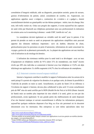 consultation d’imagerie médicale, aide au diagnostic, prescription assistée, gestes de secours,
gestion d’informations du patient, calcul, consultation de courbes, etc. Auparavant, ces
applications appelées aussi « widgets », contraction de « window » et « gadget », étaient
essentiellement destinés au grand-public sur des thèmes pratiques : météo, taux de change, bloc
note, info trafic routier etc. Grâce aux progrès des supports, il existe aujourd’hui des capteurs
de santé reliés par bluetooth aux téléphones permettant ainsi aux professionnels la réalisation
de certains actes ou le monitoring à distance : sonde USB1, lentille de vue2, etc.

         Le smartphone devient également un véritable outil de santé3 pour le patient, il lui
permet de prendre en main sa santé en proposant des applications simplifiées mais pouvant
apporter des éléments médicaux importants : suivi du diabète, détection de chute,
géolocalisation pour les personnes en perte d’autonomie, informations de santé concernant les
voyages, gestion de sa pharmacie personnelle, etc. La plupart des applications ont une interface
web d’utilisation ou de stockage de données.

         L’utilisation des terminaux mobiles pour la santé tend à se développer : avec un taux
d’équipement en téléphonie mobile de 91% (dont 21% de smartphone), une étude4 récente
révèle que 48% des individus se connectent à Internet avec leur téléphone et 13,8% ont déjà
téléchargé une application. Ce chiffre augmente à 64,7% chez les utilisateurs de smartphone.

         A.2. Internet comme nouvel espace médical
         Internet a largement contribué à modifier le rapport d’information entre les acteurs de la
santé puisqu’il a permis de vulgariser les données et en quelque sorte, de donner la possibilité à
l’individu de prendre en main sa santé. Actuellement, on parle de Santé 2.0 en référence à
l’évolution du rapport à Internet, devenu plus collaboratif et plus actif. Il existe actuellement
près de 9005 sites de santé certifiés par le HON (Health On the Net) et la HAS (Haute Autorité
de Santé) mais un nombre plus important de sites relatifs à la santé, gérés ou non par des
professionnels, existe également. Si une grande partie des établissements de santé disposent
d’un site Internet (statique et servant essentiellement à afficher les informations pratiques),
aujourd’hui quelques médecins disposent d’un blog ou d’un site personnel où ils discutent
directement avec les internautes. Des entreprises se sont même spécialisées dans leur

1
  http://news.wustl.edu/news/Pages/13928.aspx
2
  http://www.atelier.net/articles/tests-de-vue-seffectuent-mobile
3
  Proxima mobile est un portail public français consacré aux applications et services gratuits sur mobiles destinés
aux usagers. www.proximamobile.fr
4
  Etude AFMM réalisée par Médiamétrie au deuxième trimestre 2010. [en ligne]
5
  http://www.hon.ch/HONcode/Webmasters/visitor_safeUse3_f.html

                                                                                                                  37
 