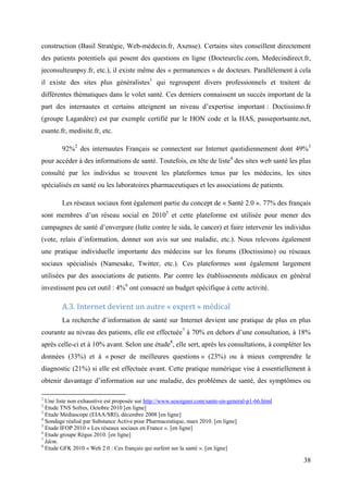 construction (Basil Stratégie, Web-médecin.fr, Axense). Certains sites conseillent directement
des patients potentiels qui posent des questions en ligne (Docteurclic.com, Medecindirect.fr,
jeconsulteunpsy.fr, etc.), il existe même des « permanences » de docteurs. Parallèlement à cela
il existe des sites plus généralistes1 qui regroupent divers professionnels et traitent de
différentes thématiques dans le volet santé. Ces derniers connaissent un succès important de la
part des internautes et certains atteignent un niveau d’expertise important : Doctissimo.fr
(groupe Lagardère) est par exemple certifié par le HON code et la HAS, passeportsante.net,
esante.fr, medisite.fr, etc.

        92%2 des internautes Français se connectent sur Internet quotidiennement dont 49%3
pour accéder à des informations de santé. Toutefois, en tête de liste4 des sites web santé les plus
consulté par les individus se trouvent les plateformes tenus par les médecins, les sites
spécialisés en santé ou les laboratoires pharmaceutiques et les associations de patients.

        Les réseaux sociaux font également partie du concept de « Santé 2.0 ». 77% des français
sont membres d’un réseau social en 20105 et cette plateforme est utilisée pour mener des
campagnes de santé d’envergure (lutte contre le sida, le cancer) et faire intervenir les individus
(vote, relais d’information, donner son avis sur une maladie, etc.). Nous relevons également
une pratique individuelle importante des médecins sur les forums (Doctissimo) ou réseaux
sociaux spécialisés (Namesake, Twitter, etc.). Ces plateformes sont également largement
utilisées par des associations de patients. Par contre les établissements médicaux en général
investissent peu cet outil : 4%6 ont consacré un budget spécifique à cette activité.

        A.3. Internet devient un autre « expert » médical
        La recherche d’information de santé sur Internet devient une pratique de plus en plus
courante au niveau des patients, elle est effectuée7 à 70% en dehors d’une consultation, à 18%
après celle-ci et à 10% avant. Selon une étude8, elle sert, après les consultations, à compléter les
données (33%) et à « poser de meilleures questions » (23%) ou à mieux comprendre le
diagnostic (21%) si elle est effectuée avant. Cette pratique numérique vise à essentiellement à
obtenir davantage d’information sur une maladie, des problèmes de santé, des symptômes ou

1
  Une liste non exhaustive est proposée sur http://www.sesoigner.com/sante-en-general-p1-66.html
2
  Etude TNS Sofres, Octobre 2010 [en ligne]
3
  Etude Médiascope (EIAA/SRI), décembre 2008 [en ligne]
4
  Sondage réalisé par Substance Active pour Pharmaceutique, mars 2010. [en ligne]
5
  Etude IFOP 2010 « Les réseaux sociaux en France ». [en ligne]
6
  Etude groupe Régus 2010. [en ligne]
7
  Idem.
8
  Etude GFK 2010 « Web 2.0 : Ces français qui surfent sur la santé ». [en ligne]

                                                                                                   38
 