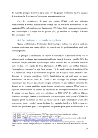 des méthodes pratiques d’entretien de la santé. 65% des patients n’informent pas leur médecin
de leur démarche de recherche d’information lors des consultations.

        Chez les professionnels de santé, une enquête IPSOS1 révèle une utilisation
professionnelle d’Internet essentiellement tournée vers la recherche d’information sur les
spécialités (74%) ou l’enrichissement du diagnostic (72%) et un faible recours aux technologies
pour communiquer et échanger avec les patients (7%) qui toutefois est envisagé à la hausse
dans les années à venir.

        A.4. Des pratiques en recherche de légitimité
        Que ce soit l’utilisation d’Internet ou des technologies mobiles pour gérer sa santé, ces
pratiques numériques sont encore mitigées du point de vue des professionnels de santé mais
aussi des patients.

        Les pratiques d’informations sur Internet n’occultent pas la rencontre directe avec le
médecin, car de nombreux français restent attachées au statut de la source : en effet, 86%2 des
internautes français préfèrent s’informer auprès de leur médecin, 64% sur Internet ou auprès de
leurs proches, 63% auprès de leurs pharmaciens et 55% auprès des médias télévisés.
Paradoxalement, Internet n’est jugé fiable que par 17% des sondés, derrière le médecin (90%)
et le pharmacien (40%)3. Chez le médecin, malgré un taux d’accès au réseau Internet de 73%
dépassant la moyenne européenne (66%), l’exploitation de cet outil pour un usage
professionnel est encore faible. La France a peu développé les pratiques d’échanges
électroniques des données des patients puisque seulement 5% des médecins transfèrent les
données via les réseaux spécialisés auprès d’autres professionnels alors que 33% d’entre eux
reçoivent numériquement les résultats de laboratoires. La messagerie électronique ou la prise
de rendez-vous par Internet sont peu exploitées : en 2000, 52%4 des médecins libéraux
affirmaient un usage « modeste et hebdomadaire » de la messagerie tandis que 46%5 (2009) des
médecins gèrent eux-mêmes les prises de rendez-vous et ce par l’intermédiaire d’une autre
personne (secrétaire, conjoint) ou par téléphone. Les médecins justifient le faible recours aux
rendez-vous par internet par l’ « inadaptation » des patients pour gérer les rendez-vous et la


1
  Etude IPSOS 2003. Perception et usage des NTIC dans la santé, en France et en Europe. [en ligne]
2
  Etude IPSOS mai 2010. Internet ne remplacera pas le médecin. [en ligne]
3
  Etude IPSOS avril 2010. Les conséquences de l’usage d’Internet sur les relations patients-médecins. [en ligne]
4
  http://www.medcost.fr/html/chiffres_sante/informatisation/utilise_mail.htm
5
  MANTEAU, T., Nouvelles technologies d’informations et de communications en soin primaire : la prise de
rendez-vous par Internet. [en ligne]Thèse pour le diplôme d’État de docteur en Médecine, Université de Lille, mai
2009.

                                                                                                              39
 