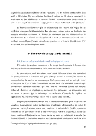 dégradation des relations médecins-patients, cependant, 73% des patients sont favorables à cet
outil et 80% ont en déjà une utilisation familière. 8 patients sur 10 estiment même qu’il ne
modifierait pas leur relation avec le médecin. Pourtant, les échanges entre professionnels de
santé et avec les patients continuent à s’appuyer sur les outils « traditionnels » : téléphone, fax.

           La télémédecine (exploitée par les smartphones) reste encore mal perçue par les
médecins, notamment la téléconsultation. Les principales craintes portent sur la sécurité des
données transmises via Internet, la fiabilité des diagnostics lors des téléconsultations, la
transformation de la relation médecin-patient et le mode de rémunération de cet « acte »
médical. L’ensemble des Français est également sceptique vis-à-vis de la télémédecine : 70%1
d’entre eux « ne l’envisagent pas du tout ».



                           B. Une nouvelle conception de la santé ?

           B.1. Une autre forme de l’offre technologique en santé
           L’évolution des pratiques numériques et des projets dans le domaine de la santé nous
révèle également une transformation de l’offre technologique en elle-même.

           La technologie en santé peut adopter deux formes différentes : d’une part, un matériel
de pointe permettant la réalisation d’un geste technique médical et d’autre part, un outil de
communication, de gestion, de management, d’information appuyant les activités « non-
techniques » du médecin. Nous établissons un parallèle entre cette distinction et la typologie
informatique « hardware-software » que nous pouvons considérer comme des marchés
industriels distincts. Le « hardware », regrouperait les techniques,          les composantes qui
serviraient au premier type de technologie. Le « software » c’est-à-dire les logiciels, les
applications, etc. seraient davantage utilisés pour le second type d’outil TIC.

           Les pratiques numériques actuelles dans la santé nous démontrent que le « software » se
développe largement mais surtout qu’il est passé d’un logiciel administratif ou de gestion de
patient vers une application de plus en plus « médicale » et individualisée. En effet, nous avons
constaté que les applications servent à aider le médecin à établir un diagnostic, à réaliser des
gestes médicaux (l’Istethoscope sur Iphone permet de saisir les pulsations), à consulter les
images médicales, à simuler une opération (serious game dans l’enseignement médical). Mais

1
    Sondage Viavoice pour le groupe Pasteur mutualité, 2010. [en ligne]

                                                                                                  40
 