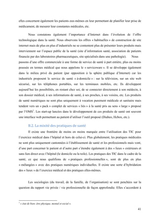 elles concernent également les patients eux-mêmes en leur permettant de planifier leur prise de
médicament, de mesurer leur constantes médicales, etc.

           Nous constatons également l’importance d’Internet dans l’évolution de l’offre
technologique dans la santé. Nous observons les offres « habituelles » de construction de site
internet mais de plus en plus d’industriels ne se contentent plus de présenter leurs produits mais
interviennent sur l’espace public de la santé (site d’information santé, association de patients
financée par des laboratoires pharmaceutiques, site spécialisés dans une pathologie).       Nous
passons d’une offre commerciale à une forme de service de santé à part entière, plus ou moins
poussée en termes médical que nous appelons le « serviceware ». Il se développe également
dans le milieu privé du patient (par opposition à la sphère publique d’Internet) car les
industriels proposent le service de santé « à-domicile » : sur la télévision, sur un site web
sécurisé, sur les téléphones portables, sur les terminaux mobiles, etc. Ils développent
aujourd’hui les possibilités, en restant chez soi, de se connecter directement à son médecin, à
son dossier médical, à ses informations de santé, à ses proches, à ses voisins, etc. Les produits
de santé numériques ne sont plus uniquement à vocation purement médicale et sanitaire mais
tendent vers un « pack » complet de services « liés » à la santé pris au sens « large » proposé
par l’OMS1. Les start-up lancées dans le développement de ces produits de santé ont souvent
une interface web permettant au patient d’utiliser l’outil proposé (Diabeo, Hcbox, etc.).

           B.2. La mixité des pratiques de santé
           Il existe une frontière de moins en moins marquée entre l’utilisation des TIC pour
l’exercice médical dans l’hôpital et hors de celui-ci. Plus globalement, les pratiques médicales
ne sont plus uniquement cantonnées à l’établissement de santé et les professionnels mais vont,
d’une part concerner le patient et d’autre part s’étendre également à des « lieux » extérieurs et
sans lien direct avec l’hôpital (le domicile ou la toile). Les pratiques des TIC dans le cadre de la
santé, ce que nous qualifions de « pratiques professionnelles », sont de plus en plus
« mélangées » avec des pratiques numériques individuelles. Il existe une sorte d’hybridation
des « lieux » de l’exercice médical et des pratiques elles-mêmes.


           Les sociologies (du travail, de la famille, de l’organisation) se sont penchées sur la
question du rapport vie privée / vie professionnelle de façon approfondie. Elles s’accordent à



1
    « état de bien- être physique, mental et social ».

                                                                                                 41
 