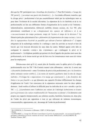 dire que les TIC participent à un « brouillage des frontières »1. Pour De Coninck, « l’usage des
TIC paraît […] accentuer une guerre des frontières […] ». Les études affirment, toutefois, que
le clivage privé / professionnel n’est pas essentiellement induit par les technologies mais se
pose dans l’évolution de la société elle-même. La séparation de la vie familiale et de la vie
professionnelle est liée aux différentes formes d’organisation de la société et de l’industrie :
industrialisation, automatisation, télétravail, mobilité, réseaux sociaux, etc. Les TIC, plus
précisément, contribuent à un « élargissement des espaces de référence » et à un
« raccourcissement des temps pertinents, temps de l’action et temps de la décision »2. Le
Douarin parle plus précisément d’un « phénomène de fragmentation des temps sociaux, c’est-à-
dire la superposition d’activité en parallèle qui relèvent d’univers différenciés »3. L’aspect
ubiquitaire de la technologie renforce le « mélange » entre les activités au travail et hors du
travail, qui s’en trouvent déversées les unes dans les autres. Mallard appuie cette idée en
soulignant le caractère « mixte » des « terminaux » qui « mélangent le privé et le
professionnel » : le téléphone portable qui permet à la fois d’appeler des proches mais aussi des
professionnels, ou le réseau social qui sert de lien avec les connaissances mais aussi de vitrine
pour les employeurs.

        Dirions-nous ainsi qu’il n’y aurait plus de frontière entre la sphère privé et la sphère
professionnelle avec les TIC ? De Coninck nuance cette affirmation : selon lui, il existe une
« dissymétrie fondamentale » entre l’évolution du privé et du professionnel, car « les frontières
même atténuées restent visibles […] au moins de manière qualitative dans la tête de chaque
individu ». Il évoque les « négociations à la marge qui construisent […] des frontières des
limites à ne pas franchir » ce qui démontre une capacité d’évaluer différemment les champs
d’application de l’outil. Une conscience de la séparation nécessaire entre les deux sphères
demeure : Jouët soulève d’ailleurs la difficulté pour les individus de se voir « envahis » par les
TIC : « […] écartelement entre l’adhésion aux valeurs de l’idéologie technicienne et d’autre
part la persistance des valeurs traditionnelles de l’humanisme occidental ». Ces-dernières sont
propres aux rapports interpersonnels, aux relations sociales, familiales, humaines etc. donc plus
de l’ordre du privé par opposition à tout ce qui relèverait de relations économiques,
concurrentielles, opportunistes, etc., davantage de l’ordre du professionnel.


1
  DE CONINCK, F., Présentation. in Réseaux, 1/2007, n°140 [en ligne]
2
  Ibidem.
3
  LE DOUARIN, L., L’usage des TIC dans l’articulation vie privée vie professionnelle : vers un nouvel équilibre ?
[en ligne] in Relations au travail, relations de travail. /sous la coord. ABALLEA, F., et LALLEMENT, M.,
Toulouse: Octares, 2007.

                                                                                                              42
 
