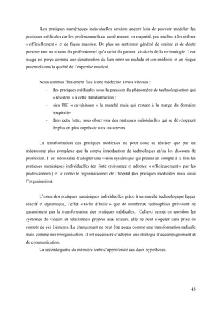 Les pratiques numériques individuelles seraient encore loin de pouvoir modifier les
pratiques médicales car les professionnels de santé restent, en majorité, peu enclins à les utiliser
« officiellement » et de façon massive. De plus un sentiment général de crainte et de doute
persiste tant au niveau du professionnel qu’à celui du patient, vis-à-vis de la technologie. Leur
usage est perçu comme une dénaturation du lien entre un malade et son médecin et un risque
potentiel dans la qualité de l’expertise médical.


       Nous sommes finalement face à une médecine à trois vitesses :
           -   des pratiques médicales sous la pression du phénomène de technologisation qui
               « résistent » à cette transformation ;
           -       des TIC « envahissant » le marché mais qui restent à la marge du domaine
               hospitalier
           -   dans cette lutte, nous observons des pratiques individuelles qui se développent
               de plus en plus auprès de tous les acteurs.


       La transformation des pratiques médicales ne peut donc se réaliser que par un
mécanisme plus complexe que la simple introduction de technologies et/ou les discours de
promotion. Il est nécessaire d’adopter une vision systémique qui prenne en compte à la fois les
pratiques numériques individuelles (en forte croissance et adoptée « officieusement » par les
professionnels) et le contexte organisationnel de l’hôpital (les pratiques médicales mais aussi
l’organisation).


       L’essor des pratiques numériques individuelles grâce à un marché technologique hyper
réactif et dynamique, l’effet « tâche d’huile » que de nombreux technophiles prévoient ne
garantissent pas la transformation des pratiques médicales. Celle-ci remet en question les
systèmes de valeurs et relationnels propres aux acteurs, elle ne peut s’opérer sans prise en
compte de ces éléments. Le changement ne peut être perçu comme une transformation radicale
mais comme une réorganisation. Il est nécessaire d’adopter une stratégie d’accompagnement et
de communication.
       La seconde partie du mémoire tente d’approfondir ces deux hypothèses.




                                                                                                 45
 