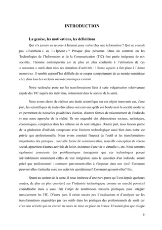 INTRODUCTION

       La genèse, les motivations, les définitions
       Qui n’a jamais eu recours à Internet pour rechercher une information ? Qui ne connaît
pas « Facebook » ou l’« Iphone » ? Presque plus personne. Dans un contexte où les
Technologies de l’Information et de la Communication (TIC) font partie intégrante de nos
sociétés, l’homme contemporain est de plus en plus confronté à l’utilisation de ces
« nouveaux » outils dans tous ses domaines d’activités : l’homo sapiens a fait place à l’homo
numericus. Il semble aujourd’hui difficile de se couper complètement de ce monde numérique
et ce dans tous les secteurs socio-économiques existant.

       Notre recherche porte sur les transformations liées à cette vulgarisation relativement
rapide des TIC auprès des individus, notamment dans le secteur de la santé.

       Nous avons choisi de réaliser une étude scientifique sur ces objets innovants car, d'une
part, les scientifiques de toutes disciplines ont convenu qu'ils ont bouleversé la société moderne
en permettant de nouvelles possibilités d'action, d'autres formes de raisonnement de l'individu
et une autre approche de la réalité. Ils ont engendré des phénomènes sociaux, techniques,
économiques, complexes dans les milieux où ils sont intégrés. D'autre part, nous faisons partie
de la génération d'individu composant avec l'univers technologique aussi bien dans notre vie
privée que professionnelle. Nous avons constaté l'impact de l'outil et les transformations
importantes des pratiques : nouvelle forme de communication, nouvelle conception du réseau
social, apparition d'autres activités de loisir, existence d'une vie « virtuelle », etc. Nous sommes
également consciente des problématiques émergentes que ces technologies posent
inévitablement notamment celles de leur intégration dans le quotidien d'un individu, autant
privé que professionnel : comment parviennent-elles à s'imposer dans nos vies? Comment
peuvent-elles s'articuler avec nos activités quotidiennes? Comment agissent-elles? Etc.

       Quant au secteur de la santé, il nous intéresse d’une part, parce qu’il est depuis quelques
années, de plus en plus considéré par l’industrie technologique comme un marché potentiel
considérable mais a aussi fait l’objet de nombreuses mesures politiques pour intégrer
massivement les TIC. D’autre part, il existe encore peu d’évaluations et d’analyses sur les
transformations engendrées par ces outils dans les pratiques des professionnels de santé car
c’est une activité qui est encore en cours de mise en place en France. D’autant plus que malgré

                                                                                                  5
 