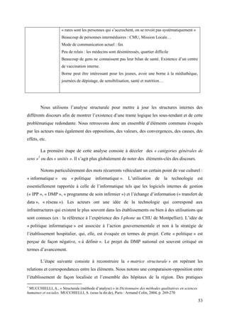 « rares sont les personnes qui s’accrochent, on se revoit pas systématiquement »
                     Beaucoup de personnes intermédiaires : CMU, Mission Locale…
                     Mode de communication actuel : fax
                     Peu de relais : les médecins sont désintéressés, quartier difficile
                     Beaucoup de gens ne connaissent pas leur bilan de santé. Existence d’un centre
                     de vaccination interne.
                     Borne peut être intéressant pour les jeunes, avoir une borne à la médiathèque,
                     journées de dépistage, de sensibilisation, santé et nutrition…




        Nous utilisons l’analyse structurale pour mettre à jour les structures internes des
différents discours afin de montrer l’existence d’une trame logique les sous-tendant et de cette
problématique redondante. Nous retrouvons donc un ensemble d’éléments communs évoqués
par les acteurs mais également des oppositions, des valeurs, des convergences, des causes, des
effets, etc.

        La première étape de cette analyse consiste à déceler des « catégories générales de
sens »1 ou des « unités ». Il s’agit plus globalement de noter des éléments-clés des discours.

        Notons particulièrement des mots récurrents véhiculant un certain point de vue culturel :
« informatique » ou « politique informatique ». L’utilisation de la technologie est
essentiellement rapportée à celle de l’informatique tels que les logiciels internes de gestion
(« IPP », « DMP », « programme de soin infirmier ») et l’échange d’information (« transfert de
data », « réseau »). Les acteurs ont une idée de la technologie qui correspond aux
infrastructures qui existent le plus souvent dans les établissements ou bien à des utilisations qui
sont connues (ex : la référence à l’expérience des I-phone au CHU de Montpellier). L’idée de
« politique informatique » est associée à l’action gouvernementale et non à la stratégie de
l’établissement hospitalier, qui, elle, est évoquée en termes de projet. Cette « politique » est
perçue de façon négative, « à définir ». Le projet du DMP national est souvent critiqué en
termes d’avancement.

        L’étape suivante consiste à reconstruire la « matrice structurale » en repérant les
relations et correspondances entre les éléments. Nous notons une comparaison-opposition entre
l’établissement de façon localisée et l’ensemble des hôpitaux de la région. Des pratiques

1
 MUCCHIELLI, A., « Structurale (méthode d’analyse) » in Dictionnaire des méthodes qualitatives en sciences
humaines et sociales. MUCCHIELLI, A. (sous la dir.de), Paris : Armand Colin, 2004, p. 269-270

                                                                                                             53
 