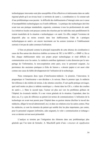 technologiques innovantes sont plus susceptibles d’être effectives et intéressantes dans un cadre
régional plutôt qu’à un niveau local (« territoire de santé », « coordination »). Ce constat naît
d’une problématique sous-jacente : la difficulté des établissements d’interagir entre eux à cause
d’incompatibilités technologiques ou d’outils différents. La pratique des technologies doit être
avant tout une pratique standardisée, organisée, commune à tous les professionnels de santé.
Les initiatives locales sont perçues comme des réussites par les individus mais parallèlement ils
restent insatisfaits de la situation « technologique » en santé. En effet, malgré l’existence de
dispositifs plus ou moins avancés dans leur établissement, l’idée de « pratiques
technologiques en santé » est encore inexistante car les acteurs (externes à l’établissement
surtout) n’ont pas de cadre commun d’utilisation.

       L’Etat est présenté comme le principal responsable de cette absence de coordination à
cause du flou autour des directives établies en termes de TIC (« loi HPST », « DMP »). De ce
fait, chaque établissement mène son propre projet technologique et rend difficile sa
communication avec les autres. Le médecin contribue également à cette distorsion par le non-
partage de l’information, la non-coopération entre pairs, avec le personnel soignant…La
persistance des anciennes pratiques (« fiche de liaison », « dossier papier ») est aussi citée
comme une cause du faible développement de l’utilisation de la technologie.

       Nous remarquons deux types d’interlocuteur médecin : le pionnier, l’innovateur, le
pragmatique et l’interlocuteur « non décideur », le suiveur. Dans le premier type, le médecin
fait référence à des réalités de terrain, à des attentes concrètes. Il sait quelle pratique envisager,
quel outil mettre en place (« tablette numérique », « borne dans les CH », « éditer des courbes
de santé »…). Dans le second type, l’acteur est plus axé vers les problèmes globaux de
l’hôpital, les éventuels intérêts. Il a une vision générale de la situation. Cependant, dans les
deux cas, il y a peu de référence au patient (en termes de communication). L’utilisation de la
technologie est avant tout pensée pour l’hôpital dans sa gestion interne (faciliter le travail des
médecins, alléger le travail administratif, etc.) et dans ses relations avec les autres centres. Pour
les médecins, ce sont les données du patient qui semble être les plus importantes, par contre,
pour le personnel soignant (infirmière, aide soignant), le volet « communication et échange »
avec ce dernier est tout aussi primordial.

       L’analyse se termine par l’intégration des éléments dans une problématique plus
générale que l’on tente de formuler. A. Mucchielli parle d’une « structure de signification



                                                                                                   54
 