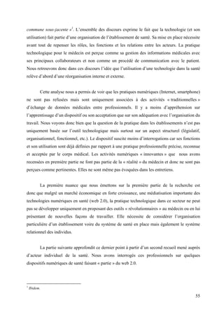 commune sous-jacente »1. L’ensemble des discours exprime le fait que la technologie (et son
utilisation) fait partie d’une organisation de l’établissement de santé. Sa mise en place nécessite
avant tout de repenser les rôles, les fonctions et les relations entre les acteurs. La pratique
technologique pour le médecin est perçue comme sa gestion des informations médicales avec
ses principaux collaborateurs et non comme un procédé de communication avec le patient.
Nous retrouvons donc dans ces discours l’idée que l’utilisation d’une technologie dans la santé
relève d’abord d’une réorganisation interne et externe.


          Cette analyse nous a permis de voir que les pratiques numériques (Internet, smartphone)
ne sont pas refusées mais sont uniquement associées à des activités « traditionnelles »
d’échange de données médicales entre professionnels. Il y a moins d’appréhension sur
l’apprentissage d’un dispositif ou son acceptation que sur son adéquation avec l’organisation du
travail. Nous voyons donc bien que la question de la pratique dans les établissements n’est pas
uniquement basée sur l’outil technologique mais surtout sur un aspect structurel (législatif,
organisationnel, fonctionnel, etc.). Le dispositif suscite moins d’interrogations car ses fonctions
et son utilisation sont déjà définies par rapport à une pratique professionnelle précise, reconnue
et acceptée par le corps médical. Les activités numériques « innovantes » que nous avons
recensées en première partie ne font pas partie de la « réalité » du médecin et donc ne sont pas
perçues comme pertinentes. Elles ne sont même pas évoquées dans les entretiens.


          La première nuance que nous émettons sur la première partie de la recherche est
donc que malgré un marché économique en forte croissance, une médiatisation importante des
technologies numériques en santé (web 2.0), la pratique technologique dans ce secteur ne peut
pas se développer uniquement en proposant des outils « révolutionnaires » au médecin ou en lui
présentant de nouvelles façons de travailler. Elle nécessite de considérer l’organisation
particulière d’un établissement voire du système de santé en place mais également le système
relationnel des individus.


          La partie suivante approfondit ce dernier point à partir d’un second recueil mené auprès
d’acteur individuel de la santé. Nous avons interrogés ces professionnels sur quelques
dispositifs numériques de santé faisant « partie » du web 2.0.




1
    Ibidem.

                                                                                                55
 