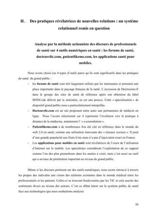 II.       Des pratiques révélatrices de nouvelles relations : un système
                                 relationnel remis en question


             Analyse par la méthode actionniste des discours de professionnels
               de santé sur 4 outils numériques en santé : les forums de santé,
               docteurclic.com, patientlikeme.com, les applications santé pour
                                                  mobiles.

       Nous avons choisi ces 4 types d’outils parce qu’ils sont significatifs dans les pratiques
de santé du grand public :
       -    les forums de santé sont très largement utilisés par les internautes et prennent une
            place importante dans le paysage français de la santé. L’accession de Doctissimo.fr
            dans le groupe des sites de santé de référence après son obtention du label
            HONCode délivré par le ministère, en est une preuve. Cette « spécialisation » de
            dispositif grand public nous a particulièrement interpellée.
       -    Docteurclic.com est un site proposant entre autre une permanence de médecin en
            ligne. Nous l’avons sélectionné car il représente l’évolution vers la pratique à
            distance de la médecine, notamment l’ « e-consultation ».
       -    Patientlikeme.com a de nombreuses fois été cité en référence dans le monde du
            web 2.0 en santé, comme une utilisation innovante des « réseaux sociaux ». Il jouit
            d’une grande popularité aux Etats-Unis mais n’a pas d’équivalent exact en France.
       -    Les applications pour mobiles en santé sont révélatrices de l’essor de l’utilisation
            d’Internet sur le mobile. Les spécialistes considèrent l’exploitation de ce support
            comme l’un des plus prometteurs dans les années à venir, mais c’est aussi un outil
            qui a un taux de pénétration important au niveau du grand public.


       Même si les discours portaient sur des outils numériques, nous avons retrouvé à travers
les propos des individus une vision des relations existantes dans le monde médical entre les
professionnels et les patients. Celles-ci se trouvent bouleversées par les TIC et cela suscite des
sentiments divers au niveau des acteurs. C’est ce débat latent sur le système public de santé
face aux technologies que nous souhaitions analyser.



                                                                                               56
 