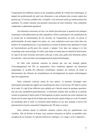 l’engouement des différents acteurs et une acceptation globale de l’intérêt des technologies, la
plupart des professionnels de santé sont réfractaires à une utilisation plus avancée auprès des
patients qui, à l’inverse, semblent très « réceptifs » à de nouveaux outils qui amélioreraient leur
quotidien. Ce constat constitue une première motivation de cette recherche. Nous souhaitons
comprendre ce phénomène paradoxal.

       Une deuxième motivation est liée à un intérêt personnel pour la question des pratiques
numériques et des phénomènes qu’elles engendrent. Celles-ci participant à une modification de
la société par la transformation de nos activités, de l’organisation de notre vie privée et
professionnelle, de notre rapport aux autres, etc., nous souhaitions aussi nous situer dans une
tentative de compréhension de ce qui façonnera la société de demain mais également le mode
de fonctionnement qu’elle peut être amenée à adopter. Ceci dans une optique à la fois
scientifique mais aussi pratique. En effet, cette étude est menée dans un objectif d’intervention.
Il s’agit ici de notre troisième motivation, celle qui, à notre sens, guide notre démarche entière
de recherche : intervenir dans l’accompagnement de projet technologique.

       En effet, cette recherche constitue un premier pas vers une stratégie globale
d’accompagnement des TIC en organisation. Nous souhaitons apporter une dimension
pragmatique et, au-delà des réflexions scientifiques, proposer aux porteurs de projet et
décisionnaires des éléments de compréhension du développement de projets technologiques
dans leur organisation.

       Notre recherche s’articule autour de trois parties : la première développe notre
interrogation principale par rapport aux transformations liées à l’arrivée des TIC dans le secteur
de la santé. Il s’agit d’une réflexion assez globale qui s’articule autour de quelques questions-
clés qui nous interpellent particulièrement. La deuxième souhaite aller au-delà de ce premier
constat en proposant d’autres pistes d’interrogations en partie suscitées par notre expérience du
terrain lors de notre stage de fin d’étude mais aussi de notre regard critique au vu de l’évolution
du numérique dans la santé. La troisième partie propose un axe plus pratique à travers des
préconisations d’action concernant l’intégration des TIC dans ce secteur.

       Nous utilisons durant la recherche certaines notions dont les significations sont
variables. Afin de faciliter la lecture, nous estimons nécessaire de définir au préalable notre
acception de ces concepts. Il s’agit des notions de « pratique », d’« usage » et de « dispositif ».




                                                                                                      6
 