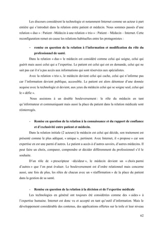 Les discours considèrent la technologie et notamment Internet comme un acteur à part
entière qui s’introduit dans la relation entre patient et médecin. Nous sommes passés d’une
relation « duo » : Patient –Médecin à une relation « trio » : Patient – Médecin – Internet. Cette
reconfiguration remet en cause les relations habituelles entre les protagonistes :

        - remise en question de la relation à l’information et modification du rôle du
            professionnel de santé.
        Dans la relation « duo » le médecin est considéré comme celui qui soigne, celui qui
guérit mais aussi celui qui a l’expertise. Le patient est celui qui est en demande, celui qui ne
sait pas car il n’a pas accès aux informations qui sont réservées aux spécialistes.
        Avec la relation « trio », le médecin devient celui qui cache, celui qui n’informe pas
car l’information devient publique, accessible. Le patient est alors détenteur d’une donnée
acquise avec la technologie et devient, aux yeux du médecin celui qui se soigne seul, celui qui
le « défie ».
        Nous assistons à un double bouleversement : le rôle du médecin en tant
qu’informateur et communiquant mais aussi la place du patient dans la relation médicale sont
réinterrogés.


        -   Remise en question de la relation à la connaissance et du rapport de confiance
            et d’exclusivité entre patient et médecin.
        Dans la relation initiale (2 acteurs) le médecin est celui qui décide, son traitement est
présenté comme le plus adéquat, « unique », pertinent. Avec Internet, il « propose » car son
expertise en est une parmi d’autres. Le patient a accès à d’autres savoirs, d’autres médecins. Il
peut faire un choix, comparer, comprendre et décider différemment du professionnel s’il le
souhaite.
        D’un rôle de « prescripteur –décideur », le médecin devient un « choix parmi
d’autres » que l’on peut évaluer. Le bouleversement est d’ordre relationnel mais concerne
aussi, une fois de plus, les rôles de chacun avec un « réaffirmation » de la place du patient
dans la gestion de sa santé.


        -   Remise en question de la relation à la décision et de l’expertise médicale
        Les technologies en général ont toujours été considérées comme des « aides » à
l’expertise humaine. Internet est donc vu et accepté en tant qu’outil d’information. Mais le
développement considérable des contenus, des applications offertes sur la toile et leur niveau

                                                                                              62
 