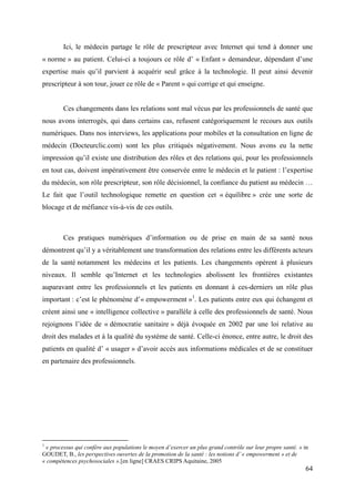 Ici, le médecin partage le rôle de prescripteur avec Internet qui tend à donner une
« norme » au patient. Celui-ci a toujours ce rôle d’ « Enfant » demandeur, dépendant d’une
expertise mais qu’il parvient à acquérir seul grâce à la technologie. Il peut ainsi devenir
prescripteur à son tour, jouer ce rôle de « Parent » qui corrige et qui enseigne.


        Ces changements dans les relations sont mal vécus par les professionnels de santé que
nous avons interrogés, qui dans certains cas, refusent catégoriquement le recours aux outils
numériques. Dans nos interviews, les applications pour mobiles et la consultation en ligne de
médecin (Docteurclic.com) sont les plus critiqués négativement. Nous avons eu la nette
impression qu’il existe une distribution des rôles et des relations qui, pour les professionnels
en tout cas, doivent impérativement être conservée entre le médecin et le patient : l’expertise
du médecin, son rôle prescripteur, son rôle décisionnel, la confiance du patient au médecin …
Le fait que l’outil technologique remette en question cet « équilibre » crée une sorte de
blocage et de méfiance vis-à-vis de ces outils.



        Ces pratiques numériques d’information ou de prise en main de sa santé nous
démontrent qu’il y a véritablement une transformation des relations entre les différents acteurs
de la santé notamment les médecins et les patients. Les changements opèrent à plusieurs
niveaux. Il semble qu’Internet et les technologies abolissent les frontières existantes
auparavant entre les professionnels et les patients en donnant à ces-derniers un rôle plus
important : c’est le phénomène d’« empowerment »1. Les patients entre eux qui échangent et
créent ainsi une « intelligence collective » parallèle à celle des professionnels de santé. Nous
rejoignons l’idée de « démocratie sanitaire » déjà évoquée en 2002 par une loi relative au
droit des malades et à la qualité du système de santé. Celle-ci énonce, entre autre, le droit des
patients en qualité d’ « usager » d’avoir accès aux informations médicales et de se constituer
en partenaire des professionnels.




1
 « processus qui confère aux populations le moyen d’exercer un plus grand contrôle sur leur propre santé. » in
GOUDET, B., les perspectives ouvertes de la promotion de la santé : les notions d’ « empowerment » et de
« compétences psychosociales ».[en ligne] CRAES CRIPS Aquitaine, 2005
                                                                                                            64
 