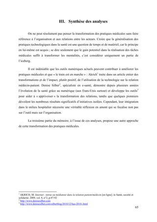 III. Synthèse des analyses

        On ne peut résolument pas penser la transformation des pratiques médicales sans faire
référence à l’organisation et aux relations entre les acteurs. Croire que la généralisation des
pratiques technologiques dans la santé est une question de temps et de matériel, car le principe
en lui-même est acquis ; se dire seulement que le gain potentiel dans la réalisation des tâches
médicales suffit à transformer les mentalités, c’est considérer uniquement un partie de
l’iceberg.

        Il est indéniable que les outils numériques actuels peuvent contribuer à améliorer les
pratiques médicales et que « le train est en marche » : Akrich1 traite dans un article entier des
transformations et de l’impact, plutôt positif, de l’utilisation de la technologie sur la relation
médecin-patient. Denise Silber2, spécialiste en e-santé, démontre depuis plusieurs années
l’évolution de la santé grâce au numérique (aux Etats-Unis surtout) et développe les outils3
pour aider à « apprivoiser » la transformation des relations, tandis que quelques pionniers
dévoilent les nombreux résultats significatifs d’initiatives isolées. Cependant, leur intégration
dans le milieu hospitalier nécessite une véritable réflexion en amont qui se focalise non pas
sur l’outil mais sur l’organisation.

        La troisième partie du mémoire, à l’issue de ces analyses, propose une autre approche
de cette transformation des pratiques médicales.




1
  AKRICH, M. Internet : intrus ou médiateur dans la relation patient/médecin.[en ligne]. in Santé, société et
solidarité. 2009, vol. 8, n°2, p.87-92
2
  http://www.denisesilber.com
3
  http://www.denisesilber.com/silberblog/2010/12/has-2010-.html
                                                                                                                65
 