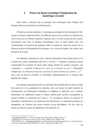 I.      Penser de façon systémique l’intégration du
                                       numérique en santé

        Notre étude a démontré que les pratiques des technologies dans l’hôpital sont
fortement liées aux spécificités de cet établissement.


        D’abord ses activités médicales : la radiologie par exemple est très utilisatrice de TIC,
ensuite sa structure organisationnelle : les différents services qui y existent, les structures qui
sont en lien avec lui (Maison médicale, Urgences, etc.), les rôles et pouvoirs des acteurs,
interviennent aussi dans la politique technologique mise en place (plutôt axée vers
l’administration et la gestion des données). Enfin, le système de valeur des acteurs est un
élément-clé dans le développement des pratiques : les « visions du monde » des acteurs, leur
perception de la santé.


        Ces éléments constituent un « tout » articulé, fonctionnant d’une certaine façon. C’est
la notion de système. Bertalanffy parle de la « totalité »1. L’approche systémique énonce
l’impossibilité de considérer de façon isolée chaque élément du système, puisqu’ils sont
« interreliés » : « ensemble d’éléments liés entre eux et formant un tout »2. A.Mucchielli
souligne que « les éléments prennent leur sens dans le contexte formé par le système […] »3.
Ainsi nous ne pouvons considérer la technologie indépendamment de la structure dans
laquelle elle s’intègre.


        Les pratiques numériques privées ont facilement été acceptées dans la mesure où elles
font partie de la vie quotidienne des individus, elles ont investi les outils habituels de
communication et d’information (l’ordinateur, le téléphone, la télévision, etc.). Certaines
technologies ont rapidement conquis le monde médical parce qu’elles correspondent au
système existant et s’articulent avec celui-ci : les messageries interne, les logiciels de
facturation, d’administration, de visualisation des informations, les ordinateurs portables, les
smartphones, etc. D’autres sont encore écartées ou peu développées : les sites web, les
forums, les réseaux sociaux, les applications non médicales, etc.



1
  VON BERTALANFFY, L., Théorie générale des systèmes Paris : Dunod, 1973, p. 17
2
  GRAWITZ, M., Lexique des sciences sociales. Paris : Dalloz, 8è éd., 2004, p. 390
3
  MUCCHIELLI, A., « Systémique (approche) » in Dictionnaire des méthodes qualitatives en sciences humaines
et sociales./ sous la dir. de MUCCHIELLI, A., Paris : Armand Colin, 2004, p. 277
                                                                                                       69
 
