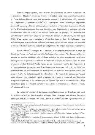 Dans le langage courant, nous utilisons invariablement les termes « pratique » et
« utilisation ». Thevenot1, précise sur le terme « utilisation » que « nous emploierons le terme
[…] pour indiquer l’encadrement dans une action normale […], « l’utilisation relève du cadre
de l’ergonomie […]».Selon JOUËT2 « la « pratique » d’une technologie engloberait
l’ensemble des comportements, attitudes et représentations se rapportant directement à l’outil
[…] ». L’utilisation comprend donc une dimension plus fonctionnelle et technique : c’est la
confrontation entre un outil et un individu tandis que la pratique fait intervenir des
caractéristiques intrinsèques telles que les valeurs, les craintes, les stéréotypes, etc. mais aussi
l’idée d’une action plus « socialisée » c’est-à-dire intégrée dans des habitudes. Nous
retiendrons pour la recherche une définition prenant en compte les deux notions : un ensemble
d’actions routinières relatives à un outil, qui sont propres à des acteurs individuels ou collectifs.

        Pour Le Marec3, l’« usage » est la résultante d’une expérimentation dans le temps de
l’outil par l’acteur : « l’individu est d’abord utilisateur d’un système. Plus il aura à utiliser ce
dernier de manière autonome, plus il devra mobiliser certaines compétences, aussi bien
techniques que cognitives. La maîtrise du dispositif technique lui donnera alors le statut
d’usagers ». Selon Breton et Proulx, l’usage est un « continuum » qui va de « l’adoption » à
« l’appropriation » qui comporte une dimension créative importante : « […] des possibilités de
détournements, de contournements, de ré-inventions ou même de participation directe des
usagers […]4». De Certeau évoquait des « bricolages », des ruses et des tactiques de l’usager
pour désigner cette créativité. Ainsi le concept d’ « usage » comprend une dimension
temporelle importante et ne constitue pas un élément figé mais « en construction ». Nous
retiendrons donc la définition suivante : une activité « personnalisée » relative à l’outil,
s’étalant dans le temps.

        Le « dispositif » est investi de plusieurs significations selon les disciplines mais aussi
les domaines d’activités dans lesquels il s’intègre. Nous retrouvons toutefois une dimension
technique derrière ce concept qui selon Charlier et Peeters5 provient « principalement de

1
  THEVENOT, L., « Essai sur les objets usuels. Propriétés, fonctions, usages », in Les objets dans l'action, Raison
pratique, n°4, 1993, p.85-111
2
  JOUËT, J., « Usages et pratiques des nouveaux outils : aspects généraux », in Dictionnaire critique de la
communication / sous la dir. de L. SFEZ, Paris : PUF, 1993, p. 371- 376
3
   LE MAREC, J., L’usage et ses modèles : quelques réflexions méthodologiques. Spirales [en ligne], 1er Oct.
2001, n°28, p 105-122.
4
   BRETON, P., PROULX, S., L’explosion de la communication à l’aube du XXIè siècle. Paris : La Découverte,
2002, p.256
5
  CHARLIER, P., PEETERS, H., « Contributions à une théorie du dispositif » in Le dispositif. Entre usage et
concept. /sous la dir. de JACQUINOT-CELAUNAY, G. et MONNOYER, L., Hermès, n° 25, Paris : CNRS, 1999

                                                                                                                 7
 