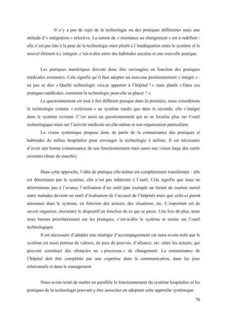 Il n’y a pas de rejet de la technologie ou des pratiques différentes mais une
attitude d’« intégration » sélective. La notion de « résistance au changement » est à redéfinir :
elle n’est pas liée à la peur de la technologie mais plutôt à l’inadéquation entre le système et le
nouvel élément à y intégrer, c’est-à-dire entre des habitudes ancrées et une nouvelle pratique.


       Les pratiques numériques doivent donc être envisagées en fonction des pratiques
médicales existantes. Cela signifie qu’il faut adopter un nouveau positionnement « intégré » :
ne pas se dire « Quelle technologie vais-je apporter à l’hôpital ? » mais plutôt « Dans ces
pratiques médicales, comment la technologie peut-elle se placer ? ».
       Le questionnement est tout à fait différent puisque dans la première, nous considérons
la technologie comme « extérieure » au système tandis que dans la seconde, elle s’intègre
dans le système existant. C’est aussi un questionnement qui ne se focalise plus sur l’outil
technologique mais sur l’activité médicale en elle-même et son organisation particulière.
       La vision systémique propose donc de partir de la connaissance des pratiques et
habitudes du milieu hospitalier pour envisager la technologie à utiliser. Il est nécessaire
d’avoir une bonne connaissance de son fonctionnement mais aussi une vision large des outils
existants (donc du marché).


       Dans cette approche, l’idée de pratique elle-même est complètement transformée : elle
est déterminée par le système, elle n’est pas inhérente à l’outil. Cela signifie que nous ne
déterminons pas à l’avance l’utilisation d’un outil (par exemple un forum de soutien moral
entre malades devient un outil d’évaluation de l’accueil de l’hôpital) mais que celle-ci prend
naissance dans le système, en fonction des acteurs, des situations, etc. L’important est de
savoir organiser, réorienter le dispositif en fonction de ce qui se passe. Une fois de plus, nous
nous basons prioritairement sur les pratiques, c’est-à-dire le système et moins sur l’outil
technologique.
       Il est nécessaire d’adopter une stratégie d’accompagnement car nous avons noté que le
système est aussi porteur de valeurs, de jeux de pouvoir, d’alliance, etc. entre les acteurs, qui
peuvent constituer des obstacles au « processus » de changement. La connaissance de
l’hôpital doit être complétée par une expertise dans la communication, dans les jeux
relationnels et dans le management.


       Nous avons tenté de mettre en parallèle le fonctionnement du système hospitalier et les
pratiques de la technologie pouvant y être associées en adoptant cette approche systémique.

                                                                                                70
 