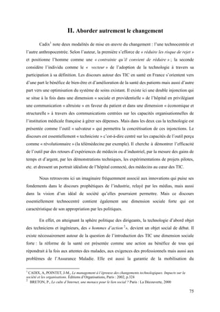 II. Aborder autrement le changement
        Cadix1 note deux modalités de mise en œuvre du changement : l’une technocentrée et
l’autre anthropocentrée. Selon l’auteur, la première s’efforce de « réduire les risque de rejet »
et positionne l’homme comme une « contrainte qu’il convient de réduire » ; la seconde
considère l’individu comme le « vecteur » de l’adoption de la technologie à travers sa
participation à sa définition. Les discours autour des TIC en santé en France s’orientent vers
d’une part le bénéfice de bien-être et d’amélioration de la santé des patients mais aussi d’autre
part vers une optimisation du système de soins existant. Il existe ici une double injonction qui
se situe à la fois dans une dimension « sociale et providentielle » de l’hôpital en privilégiant
une communication « altruiste » en faveur du patient et dans une dimension « économique et
structurelle » à travers des communications centrées sur les capacités organisationnelles de
l’institution médicale française à gérer ses dépenses. Mais dans les deux cas la technologie est
présentée comme l’outil « salvateur » qui permettra la concrétisation de ces injonctions. Le
discours est essentiellement « techniciste » c’est-à-dire centré sur les capacités de l’outil perçu
comme « révolutionnaire » (la télémédecine par exemple). Il cherche à démontrer l’efficacité
de l’outil par des retours d’expériences de médecin ou d’industriel, par la mesure des gains de
temps et d’argent, par les démonstrations techniques, les expérimentations de projets pilotes,
etc. et dressent un portrait idéaliste de l’hôpital connecté, des médecins au cœur des TIC.

        Nous retrouvons ici un imaginaire fréquemment associé aux innovations qui puise ses
fondements dans le discours prophétiques de l’industrie, relayé par les médias, mais aussi
dans la vision d’un idéal de société qu’elles pourraient permettre. Mais ce discours
essentiellement technocentré contient également une dimension sociale forte qui est
caractéristique de son appropriation par les politiques.

        En effet, en atteignant la sphère politique des dirigeants, la technologie d’abord objet
des techniciens et ingénieurs, des « hommes d’action 2», devient un objet social de débat. Il
existe nécessairement autour de la question de l’introduction des TIC une dimension sociale
forte : la réforme de la santé est présentée comme une action au bénéfice de tous qui
répondrait à la fois aux attentes des malades, aux exigences des professionnels mais aussi aux
problèmes de l’Assurance Maladie. Elle est aussi la garantie de la mobilisation du

1
  CADIX, A, POINTET, J-M., Le management à l’épreuve des changements technologiques. Impacts sur la
société et les organisations. Éditions d’Organisations, Paris : 2002, p.324
2
   BRETON, P., Le culte d’Internet, une menace pour le lien social ? Paris : La Découverte, 2000

                                                                                                      75
 