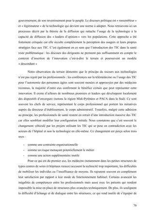 gouvernement, de son investissement pour le peuple. Le discours politique est « rassembleur »
et « légitimateur » de la technologie qui devient une norme à adopter. Nous retrouvons ici un
processus décrit par la théorie de la diffusion qui rattache l’usage de la technologie à la
capacité de diffusion des « leaders d’opinion » vers les populations. Cette approche a été
fortement critiquée car elle occulte complètement la perception des usagers et leurs propres
stratégies face aux TIC. C’est également en ce sens que l’introduction des TIC dans la santé
reste problématique : les discours des dirigeants ne prennent pas suffisamment en compte le
contexte d’insertion de l’innovation c’est-à-dire le terrain et poursuivent un modèle
« descendant »

         Notre observation du terrain démontre que le principe du recours aux technologies
n’est pas rejeté par les professionnels : les conférences sur la télémédecine ou l’usage des TIC
pour l’autonomie des personnes âgées sont souvent menées et approuvées par des médecins
reconnus, la majorité d’entre eux confirment le bénéfice certain que peut représenter cette
innovation. Il existe d’ailleurs de nombreux pionniers et leaders qui développent localement
des dispositifs d’envergure (notons la région Midi-Pyrénées et PACA dans le Sud). Ce sont
souvent les chefs de service, représentant le corps professionnel qui portent les initiatives
auprès du directeur d’établissement, le corps administratif. Toutefois, malgré cette adhésion
au principe, les professionnels de santé restent en retrait d’une introduction massive des TIC
car elles semblent modifier leur configuration initiale. Nous constatons que c’est souvent le
changement véhiculé par les projets utilisant les TIC qui se pose en contradiction avec les
acteurs de l’hôpital et non la technologie en elle-même. Ce changement est perçu selon trois
axes :

   -     comme une contrainte organisationnelle
   -     comme un risque menaçant potentiellement le métier
   -     comme une action supplémentaire inutile
         Pour ce qui est du premier axe, les médecins (notamment dans les petites structures de
types centres de soins et hôpitaux ruraux) accusent la technicité trop importante, les difficultés
de mobiliser les individus ou l’insuffisance de moyens. Ils rajoutent souvent en complément
leur satisfaction par rapport à leur mode de fonctionnement habituel. Certains avancent les
inégalités de compétences entre les professionnels mais aussi avec les patients qui rendent
impossible la mise en place de structures plus avancées techniquement. De plus, ils soulignent
la difficulté d’échange et de dialogue entre les structures, ce qui rend inutile de s’équiper de


                                                                                               76
 