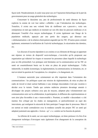 façon isolé. Paradoxalement, la seule issue pour eux est l’injonction hiérarchique de la part du
gouvernement pour un usage généralisé des technologies.
           Concernant le deuxième axe, peu de professionnels de santé dénonce de façon
explicite la crainte de voir leur métier « affaiblie » par l’introduction des technologies.
Toutefois, il existe une une volonté forte de réaffirmer son « pouvoir », voire son
omnipotence en tant que médecin en insistant sur son rôle dans les parcours médicaux et en
dénonçant l’inutilité d’un moyen technologique. Il existe également une frange de la
population        médicale,   appuyée   par   une   partie   des   usagers,   qui    dénonce   une
« déshumanisation » de la relation client-patient engendré par les TIC. D’autres peurs existent
également, notamment la tarification de l’activité technologique, la sécurisation des données,
etc.

           Les discours d’escorte répondent à ces craintes et ces éléments de blocage en apportant
une réponse en termes de dispositif socio-technique, c’est-à-dire qu’ils proposent une
organisation qui réduirait les risques et rassurent les personnes (dans laquelle la technologie
joue un rôle primordial). Les pratiques sont hésitantes car la communication sur les TIC en
santé est essentiellement basée sur la mise en place de projet technologique : l’offre
industrielle, le modèle économique, la réglementation, la communication, la formation, etc. et
met en retrait la question de l’acceptation, la « réception », le changement, etc.

           L’instance auctoriale joue certainement un rôle important dans l’orientation des
communications : les politiques ayant une mission de réglementation, de mise en place de
cadre de travail et étant surtout habituées à une stratégie descendante n’ont pas vocation à
décider avec le terrain. Tandis que certains médecins pionniers davantage amenés à
développer des projets solitaires avec peu de moyens, adoptent plus volontairement une
communication axée sur la collaboration, la participation, la diffusion des expérimentations et
sont ainsi plus favorables à une « transversalité ». Pourtant, ce modèle « descendant » a été
maintes fois critiqué par les études en management, et particulièrement au sujet des
innovations, qui soulignent la nécessité de faire participer l’usager dans le processus. Mais il
est surtout en totale contradiction avec la tendance actuelle des projets TIC en santé qui
adoptent justement une approche « bottom - up1 » i.e. centrée sur les besoins du patient.

            La réforme de la santé, sur son aspect technologique, est donc porteuse à la fois d’un
changement technique d’envergure mais également d’un changement de la conception du


1
    Bas vers le haut
                                                                                               77
 
