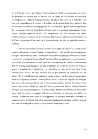 Il y a, d’une part tout ce qui relève de l’apprentissage de l’outil, la maintenance et la gestion
des problèmes techniques, qui est souvent pris en charge par les services informatiques.
D’autre part, il y a l’appui à la réorganisation du travail des individus avec le dispositif : c’est
un travail essentiellement de soutien et de guidage car le dispositif doit être « intégré » dans
des pratiques existantes et l’accompagnateur est « à disposition » pour d’éventuels problèmes
de « procédure ». Souvent cette tâche est assurée par le responsable informatique, il nous
semble toutefois important qu’elle soit indépendante car elle nécessite une bonne
compréhension de l’organisation, des personnes, du travail, des relations existantes et non pas
de l’outil, uniquement. C’est aussi de la communication : un rôle de médiation sociale et
technique.

       Le travail de communication en lui-même ne doit plus se focaliser sur l’outil et donc
prendre également en compte l’aspect « organisationnel ». Cela signifie qu’il est nécessaire
d’adopter un discours qui mette l’accent sur l’amélioration des pratiques médicales existantes
et non sur les avantages d’un nouvel outil. Le dispositif technologique est présenté comme un
« accessoire » et non comme le cœur même de ce changement. La (ou les) communication
doit être minutieusement préparée car elle doit prendre en compte les valeurs, les forces en
présence, la culture de l’établissement, etc. afin d’être acceptée par les individus. Il faut
communiquer à la fois, de façon novatrice mais ne pas renforcer les inquiétudes chez les
acteurs. Il y a véritablement une stratégie à mettre en place. La direction est souvent porte
parole du changement, mais elle l’associe peu aux acteurs et de ce fait, engendre des blocages.
Bien qu’il soit nécessaire d’avoir une « autorité décisionnaire » derrière le projet, il nous
semble important de réfléchir au choix de l’acteur communicant. Dans le milieu de la santé
publique, nous avons remarqué que les professionnels de santé se comprenaient mieux entre
pairs : chef de service et médecin, infirmière coordinatrice et infirmière, etc. Cela peut
faciliter l’acceptation mais aussi le développement de pratiques médicales différentes au
niveau des autres personnes. Il en est de même au niveau des patients qui s’écoutent beaucoup
entre eux, mais qui gardent comme référent ultime le médecin spécialiste.




                                                                                                 79
 