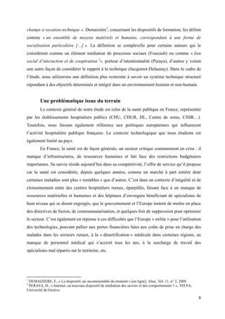 champs à vocation technique ». Demaizière1, concernant les dispositifs de formation, les définit
comme « un ensemble de moyens matériels et humains, correspondant à une forme de
socialisation particulière […] ». La définition se complexifie pour certains auteurs qui le
considèrent comme un élément médiateur de processus sociaux (Foucault) ou comme « lieu
social d’interaction et de coopération 2», porteur d’intentionnalité (Peraya), d’autres y voient
une autre façon de considérer le rapport à la technique (Jacquinot-Delaunay). Dans le cadre de
l’étude, nous utiliserons une définition plus restreinte à savoir un système technique structuré
répondant à des objectifs déterminés et intégré dans un environnement humain et non-humain.


        Une problématique issue du terrain
        Le contexte général de notre étude est celui de la santé publique en France, représentée
par les établissements hospitaliers publics (CHU, CHUR, HL, Centre de soins, CSSR…).
Toutefois, nous faisons également référence aux politiques européennes qui influencent
l’activité hospitalière publique française. Le contexte technologique que nous étudions est
également limité au pays.
        En France, la santé est de façon générale, un secteur critique constamment en crise : il
manque d’infrastructures, de ressources humaines et fait face des restrictions budgétaires
importantes. Sa survie réside aujourd’hui dans sa compétitivité, l’offre de service qu’il propose
car la santé est considérée, depuis quelques années, comme un marché à part entière dont
certaines maladies sont plus « rentables » que d’autres. C’est dans un contexte d’inégalité et de
cloisonnement entre des centres hospitaliers ruraux, éparpillés, faisant face à un manque de
ressources matérielles et humaines et des hôpitaux d’envergure bénéficiant de spécialistes de
haut niveau qui se disent engorgés, que le gouvernement et l’Europe tentent de mettre en place
des directives de fusion, de communautarisation, et quelques fois de suppression pour optimiser
le secteur. C’est également en réponse à ces difficultés que l’Europe « milite » pour l’utilisation
des technologies, pouvant pallier aux pertes financières liées aux coûts de prise en charge des
malades dans les secteurs ruraux, à la « désertification » médicale dans certaines régions, au
manque de personnel médical qui s’accroit tous les ans, à la surcharge de travail des
spécialistes mal répartis sur le territoire, etc.




1
 DEMAIZIERE, F., « Le dispositif, un incontournable du moment » [en ligne]. Alsic, Vol. 11, n° 2, 2008
2
 PERAYA, D., « Internet, un nouveau dispositif de médiation des savoirs et des comportements ? », TECFA,
Université de Genève.

                                                                                                           8
 