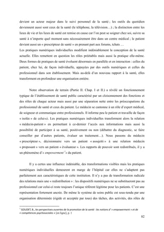 devient un acteur majeur dans le suivi personnel de la santé ; les outils du quotidien
deviennent aussi sont ceux de la santé (le téléphone, la télévision…) ; la distinction entre les
lieux de vie et les lieux de santé est remise en cause car l’on peut se soigner chez soi, suivre sa
santé à n’importe quel moment sans nécessairement être dans un centre médical ; le patient
devient aussi un « prescripteur de santé » en prenant part aux forums, tchats …
Les pratiques numériques individuelles modifient indéniablement la conception de la santé
actuelle. Elles remettent en question les rôles préétablis mais aussi la pratique elle-même.
Deux formes de pratiques de santé évoluent désormais en parallèle et en interaction : celles du
patient, chez lui, de façon individuelle, appuyées par des outils numériques et celles du
professionnel dans son établissement. Mais au-delà d’un nouveau rapport à la santé, elles
transforment en profondeur une organisation entière.


        Notre observation de terrain (Partie II. Chap. I et II.) a révélé un fonctionnement
typique de l’établissement de santé public caractérisé par un cloisonnement des fonctions et
des rôles de chaque acteur mais aussi par une séparation nette entre les préoccupations du
professionnel de santé et ceux du patient. Le médecin se cantonne à un rôle d’expert médical,
de soigneur et communique entre professionnels. Il informe peu le patient et travaille de façon
« isolée » de celui-ci. Les pratiques numériques individuelles transforment alors la relation
« médecin-patient » en permettant à ce-dernier l’accès aux informations mais aussi la
possibilité de participer à sa santé, positivement ou non (débattre du diagnostic, se faire
conseiller par d’autres patients, évaluer un traitement…). Nous passons du médecin
« prescripteur », décisionnaire vers un patient « assujetti » à une relation médecin
« proposant » vers un patient « évaluateur ». Les rapports de pouvoir sont redistribués, il y a
un phénomène d’« empowerment 1» du patient.


        Il y a certes une influence indéniable, des transformations visibles mais les pratiques
numériques individuelles demeurent en marge de l’hôpital car elles ne s’adaptent pas
parfaitement aux caractéristiques de cette institution. Il n’y a pas de transformation radicale
des relations mais une « redistribution » : les dispositifs numériques ne se substitueront pas au
professionnel car celui-ci reste toujours l’unique référent légitime pour les patients. C’est une
représentation fortement ancrée. De même le système de soins public est sous-tendu par une
organisation déterminée (rigide et acceptée par tous) des tâches, des activités, des rôles de

1
 GOUDET, B., les perspectives ouvertes de la promotion de la santé : les notions d’ « empowerment » et de
« compétences psychosociales » [en ligne], p. 1
                                                                                                            82
 
