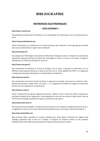 BIBLIOGRAPHIE

                                REFERENCES ELECTRONIQUES
                                          - SITES INTERNET –
http://www. ticsante.com

Site généraliste proposant des informations sur les technologies de l’Information et de la Communication en
santé.

http:// www.portailtelesante.org

Portail d’information sur la télésanté et sur le Club des Acteurs de la Télesanté. Le site regroupe des actualités
mais aussi les événements en rapport avec la télésanté.

http://esante.gouv.fr/

Site web géré par l’ASIP (Agence des Systèmes d’Information Partagés de santé). Il comporte les actualités des
organisations gouvernementales s’occupant des technologies en santé, en France et en Europe, les appels à
candidatures, les références juridiques en santé, etc.

http://www.sante.gouv.fr

Site institutionnel du Ministère du Travail, de l’Emploi et de la Santé. Il regroupe les informations sur les
différents acteurs gouvernementaux en santé et des liens vers les textes législatifs (loi HPST). Il y a également
un lexique des principales thématiques en santé abordés par le Ministère.

http://www.has-sante.fr

Site institutionnel de la Haute Autorité de Santé. Il regroupe les actualités concernant les activités du HAS :
émission de directives, compte rendu de réunion, … Il y a également l’ensemble des rapports et documents
officiels émis par l’organisme et ses partenaires.

http://www.ars.sante.fr

Portail institutionnel des Agences Régionales de Santé. Il définit le rôle et l’action des ARS et comporte les
principales actualités de ces organismes. Il existe également un lien vers les services en ligne (Ameli, carte de
l’offre de soin hospitalière, plateforme d’appui au professionnel de santé…)

http://www.ameli-sante.fr/

Site web de l’Assurance Maladie. Il comporte des informations sur les maladies et problèmes bénins de santé. Il
y a également un lien vers les services administratifs (remboursement, carte vitale, recherche de médecin…)

http://www.denisesilber.com

Blog de Denise Silber, spécialiste en e-santé, marketing web, social média et fondatrice de l’agence Basil
Stratégies spécialisée dans le web 2.0 à l’hôpital. Il comporte de nombreux articles sur des initiatives
d’établissement et des références documentaires d’études américaines dans le secteur.




                                                                                                               85
 