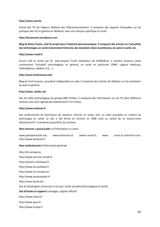 http://www.awt.be

Portail des TIC de l’Agence Wallone des Télécommunications. Il comporte des rapports d’enquêtes sur les
pratiques des TIC en général en Wallonie, avec une rubrique spécifique en santé.

http://buzzesante.wordpress.com

Blog de Rémy Teston, chef de projet dans l’industrie pharmaceutique. Il comporte des articles sur l’actualités
des technologies en santé (notamment Internet), des évolutions dans la profession, du web en santé, etc.

http://www.i-med.fr

Forum créé et animé par Dr. Jean-Jacques Fraslin (fondateur de FullMedico). Il contient plusieurs posts
commentant l’actualité technologique en général, en santé en particulier (DMP, Logiciel médicaux,
Télémédecine, médecin 2.0, …).

http://www.fredcavazza.net/

Blog de Fred Cavazza, consultant indépendant en web. Il comporte des articles de réflexion sur les évolutions
du web en général.

http://www. atelier.net

Site de veille technologique du groupe BNP Paribas. Il comporte des informations sur les TIC dans différents
secteurs ainsi que l’agenda des événements IT en France.

http://www.medcost.fr

Site professionnel de fournisseur de solutions internet en santé, avec un volet actualités en matière de
technologie en santé. Le site a été fermé en écriture en 2008 suite au rachat de sa maison-mère
(Doctissimo.fr). Il comporte aujourd’hui les archives.

Sites internet « grand public » d’information en santé :

www.passeportsante.net,          www.doctissimo.fr,      www.e-sante.fr,    www.     sante-az.aufeminin.com,
http://www.latribune.fr

Sites institutionnels d’information générale

http://ec.europa.eu
http://www.securite-sociale.fr
https://prod.e-santepaca.fr
http://www.vie-publique.fr
http://www.iris-europe.eu/
http://www.secteurpublic.fr
http://news.wustl.edu
Site du Washington University in St Louis (volet actualité technologique et santé)
Site d’études et rapports (sondages, rapport officiel)
http://www.insee.fr/

http://www.ipsos.fr
http://www.onisep.fr
                                                                                                           86
 