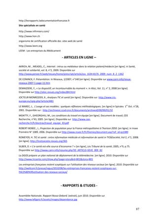http://lesrapports.ladocumentationfrancaise.fr
Site spécialisés en santé

http://www.infirmiers.com/
http://www.hon.ch
organisme de certification officielle des sites web de santé
http://www.leem.org
LEEM : Les entreprises du Médicament

                                         - ARTICLES EN LIGNE –

AKRICH, M. , MEADEL, C., Internet : intrus ou médiateur dans la relation patient/médecin.[en ligne]. in Santé,
société et solidarité, vol. 8, n°2, 2009. Disponible sur
http://www.persee.fr/web/revues/home/prescript/article/oss_1634-8176_2009_num_8_2_1362

DE CONINCK, F. Présentation. In Réseaux, 1/2007, n°140 [en ligne]. Disponible sur www.cairn.info/revue-
reseaux-2007-1-page-11.htm
DEMAIZIERE, F., « Le dispositif, un incontournable du moment ». in Alsic, Vol. 11, n° 2, 2008 [en ligne].
Disponible sur http://alsic.revues.org/index384.html

JOCTEUR MONROZIER, X., Analyses TIC et santé.[en ligne]. Disponible sur http://www.iris-
europe.eu/spip.php?article3481

LE MAREC, J., L’usage et ses modèles : quelques réflexions méthodologiques. [en ligne] in Spirales 1er Oct. n°28,
2001. Disponible sur : http://archivesic.ccsd.cnrs.fr/documents/archives0/00/00/01/32

MOATTY, F., GHEORGHIU, M., Les conditions du travail en équipe.[en ligne]. Document de travail, CEE
Recherche, n°43, 2005. [en ligne]. Disponible sur http://www.cee-
recherche.fr/fr/doctrav/travail_equipe_43.pdf

ROBERT-BOBEE., I., Projection de population pour la France métropolitaine à l’horizon 2050. [en ligne]. in Insee
Première N° 1089, 2006. Disponible sur http://www.insee.fr/fr/themes/document.asp?ref_id=ip1089

ROMEYER, H. TIC et santé : entre information médicale et information de santé.in TIC&Société, Vol 2, n°1, 2008.
[en ligne]. http://ticetsociete.revues.org/365
SILBER, D. « L’e-santé est-elle source d’économie ? » [en ligne], Les Tribune de la santé, 2005, n°9, p.75.
Disponible sur http://www.cairn.info/resume.php?ID_ARTICLE=SEVE_009_82
La DGOS prépare un plan national de déploiement de la télémédecine. [en ligne]. 2010. Disponible sur
http://www.ticsante.com/show.php?page=story&id=801&story=801
Les entreprises françaises restent sceptiques sur l’utilisation des réseaux sociaux [en ligne]. 2010. Disponible sur
http://wellcom.fr/presse/regus/2010/08/les-entreprises-francaises-restent-sceptiques-sur-
l%E2%80%99utilisation-des-reseaux-sociaux/




                                        - RAPPORTS & ETUDES -

Assemblée Nationale. Rapport Rosso-Debord. (extrait), juin 2010. Disponible sur
http://www.lefigaro.fr/assets/images/dependance.jpg


                                                                                                                 87
 