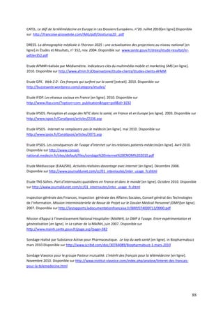 CATEL. Le défi de la télémédecine en Europe.in Les Dossiers Européens. n°20. Juillet 2010[en ligne].Disponible
sur http://francoise-grossetete.com/IMG/pdf/DosEurop20_.pdf

DRESS. La démographie médicale à l’horizon 2025 : une actualisation des projections au niveau national [en
ligne].in Études et Résultats, n° 352, nov. 2004. Disponible sur www.sante.gouv.fr/drees/etude-resultat/er-
pdf/er352.pdf

Etude AFMM réalisée par Médiamétrie. Indicateurs clés du multimédia mobile et marketing SMS [en ligne].
2010. Disponible sur http://www.afmm.fr/Observatoire/Etude-clients/Etudes-clients-AFMM

Etude GFK. Web 2.0 : Ces français qui surfent sur la santé [extrait]. 2010. Disponible sur
http://buzzesante.wordpress.com/category/etudes/

Etude IFOP. Les réseaux sociaux en France [en ligne]. 2010. Disponible sur
http://www.ifop.com/?option=com_publication&type=poll&id=1032

Etude IPSOS. Perception et usage des NTIC dans la santé, en France et en Europe [en ligne]. 2003. Disponible sur
http://www.ispos.fr/CanalIpsos/articles/2336.asp

Etude IPSOS. Internet ne remplacera pas le médecin [en ligne]. mai 2010. Disponible sur
http://www.ipsos.fr/CanalIpsos/articles/3071.asp

Etude IPSOS. Les conséquences de l’usage d’Internet sur les relations patients-médecins[en ligne]. Avril 2010.
Disponible sur http://www.conseil-
national.medecin.fr/sites/default/files/sondage%20internet%20CNOM%202010.pdf

Etude Médiascope (EIAA/SRI). Activités réalisées davantage avec Internet [en ligne]. Décembre 2008.
Disponible sur http://www.journaldunet.com/cc/01_internautes/inter_usage_fr.shtml

Etude TNS Sofres. Part d’internautes quotidiens en France et dans le monde [en ligne]. Octobre 2010. Disponible
sur http://www.journaldunet.com/cc/01_internautes/inter_usage_fr.shtml

Inspection générale des Finances, Inspection générale des Affaires Sociales, Conseil général des Technologies
de l’Information. Mission Interministerielle de Revue de Projet sur le Dossier Médical Personnel (DMP)[en ligne].
2007. Disponible sur http://lesrapports.ladocumentationfrancaise.fr/BRP/074000713/0000.pdf

Mission d’Appui à l’Investissement National Hospitalier (MAINH). Le DMP à l’usage. Entre expérimentation et
généralisation [en ligne]. In Le cahier de la MAINH, juin 2007. Disponible sur
http://www.mainh.sante.gouv.fr/page.asp?page=382

Sondage réalisé par Substance Active pour Pharmaceutique. Le top du web santé [en ligne]. in Biopharmabuzz
mars 2010.Disponible sur http://www.scribd.com/doc/30744089/Biopharmabuzz-1-mars-2010

Sondage Viavoice pour le groupe Pasteur mutualité. L’intérêt des français pour la télémédecine [en ligne].
Novembre 2010. Disponible sur http://www.institut-viavoice.com/index.php/analyse/linteret-des-francais-
pour-la-telemedecine.html




                                                                                                                 88
 