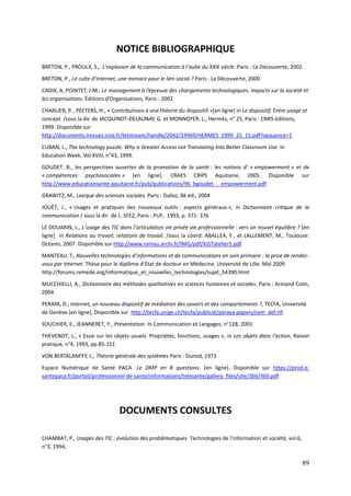 NOTICE BIBLIOGRAPHIQUE
BRETON, P., PROULX, S., L’explosion de la communication à l’aube du XXIè siècle. Paris : La Découverte, 2002
BRETON, P., Le culte d’Internet, une menace pour le lien social ? Paris : La Découverte, 2000

CADIX, A, POINTET, J-M., Le management à l’épreuve des changements technologiques. Impacts sur la société et
les organisations. Éditions d’Organisations, Paris : 2002

CHARLIER, P. , PEETERS, H., « Contributions à une théorie du dispositif »[en ligne] in Le dispositif. Entre usage et
concept. /sous la dir. de JACQUINOT-DELAUNAY, G. et MONNOYER, L., Hermès, n° 25, Paris : CNRS éditions,
1999. Disponible sur
http://documents.irevues.inist.fr/bitstream/handle/2042/14969/HERMES_1999_25_15.pdf?sequence=1
CUBAN, L., The technology puzzle. Why is Greater Access not Translating Into Better Classroom Use. In
Education Week, Vol XVIII, n°43, 1999.
GOUDET, B., les perspectives ouvertes de la promotion de la santé : les notions d’ « empowerment » et de
« compétences psychosociales » [en ligne]. CRAES CRIPS Aquitaine, 2005. Disponible sur
http://www.educationsante-aquitaine.fr/pub/publications/96_bgoudet_-_empowerment.pdf
GRAWITZ, M., Lexique des sciences sociales. Paris : Dalloz, 8è éd., 2004

JOUËT, J., « Usages et pratiques des nouveaux outils : aspects généraux », in Dictionnaire critique de la
communication / sous la dir. de L. SFEZ, Paris : PUF, 1993, p. 371- 376

LE DOUARIN, L., L’usage des TIC dans l’articulation vie privée vie professionnelle : vers un nouvel équilibre ? [en
ligne] in Relations au travail, relations de travail. /sous la coord. ABALLEA, F., et LALLEMENT, M., Toulouse:
Octares, 2007. Disponible sur http://www.ramau.archi.fr/IMG/pdf/XJSTatelier5.pdf

MANTEAU, T., Nouvelles technologies d’informations et de communications en soin primaire : la prise de rendez-
vous par Internet. Thèse pour le diplôme d’État de docteur en Médecine. Université de Lille. Mai 2009.
http://forums.remede.org/informatique_et_nouvelles_technologies/sujet_54390.html

MUCCHIELLI, A., Dictionnaire des méthodes qualitatives en sciences humaines et sociales. Paris : Armand Colin,
2004

PERAYA, D., Internet, un nouveau dispositif de médiation des savoirs et des comportements ?, TECFA, Université
de Genève.[en ligne]. Disponible sur http://tecfa.unige.ch/tecfa/publicat/peraya-papers/cem_def.rtf.
SOUCHIER, E., JEANNERET, Y., Présentation. In Communication et Langages, n°128, 2001
THEVENOT, L., « Essai sur les objets usuels. Propriétés, fonctions, usages », in Les objets dans l'action, Raison
pratique, n°4, 1993, pp.85-111
VON BERTALANFFY, L., Théorie générale des systèmes Paris : Dunod, 1973
Espace Numérique de Santé PACA. Le DMP en 8 questions. [en ligne]. Disponible sur https://prod.e-
santepaca.fr/portail/professionnel-de-sante/informations/telesante/gallery_files/site/366/369.pdf




                                 DOCUMENTS CONSULTES

CHAMBAT, P., Usages des TIC : évolution des problématiques. Technologies de l’information et société, vol.6,
n°3, 1994,

                                                                                                                 89
 