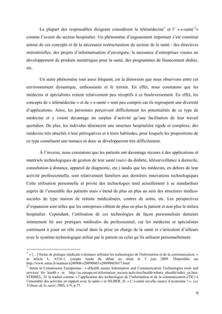 La plupart des responsables dirigeant considèrent la télémédecine1 et l’ « e-santé 2»
comme l’avenir du secteur hospitalier. Un phénomène d’engouement important s’est constitué
autour de ces concepts et de la nécessaire restructuration du secteur de la santé : des directives
ministérielles, des projets d’informatisation d’envergure, la naissance d’entreprises vouées au
développement de produits numériques pour la santé, des programmes de financement dédiés,
etc.

        Un autre phénomène tout aussi fréquent, est la distorsion que nous observons entre cet
environnement dynamique, enthousiaste et le terrain. En effet, nous constatons que les
médecins et spécialistes restent relativement peu réceptifs à ce bouleversement. En effet, les
concepts de « télémédecine » et de « e-santé » sont peu compris car ils regroupent une diversité
d’applications. Ainsi, les personnes perçoivent difficilement les potentialités de ce type de
médecine et y voient davantage un surplus d’activité qu’une facilitation de leur travail
quotidien. De plus, les individus dénoncent une structure hospitalière rigide et complexe, des
médecins très attachés à leur prérogatives et à leurs habitudes, pour lesquels les propositions de
ce type constituent une menace et donc se développeront très difficilement.

        À l’inverse, nous constatons que les patients ont davantage recours à des applications et
matériels technologiques de gestion de leur santé (suivi du diabète, télésurveillance à domicile,
consultation à distance, appareil de diagnostic, etc.) tandis que les médecins, en dehors de leur
activité professionnelle, sont relativement familiers aux dernières innovations technologiques
Cette utilisation personnelle et privée des technologies tend actuellement à se standardiser
auprès de l’ensemble des patients mais s’étend de plus en plus au sein des structures médico-
sociales de type maison de retraite médicalisées, centres de soins, etc. Les perspectives
d’expansion sont telles que les entreprises ciblent de plus en plus le patient et non plus le milieu
hospitalier. Cependant, l’utilisation de ces technologies de façon personnalisée demeure
intimement lié aux pratiques médicales du professionnel, car les médecins et spécialistes
continuent à jouer un rôle crucial dans la prise en charge de la santé et s’articulent d’ailleurs
avec le système technologique utilisé par le patient ou celui qu’ils utilisent personnellement.


1
  « […] forme de pratique médicale à distance utilisant les technologies de l'information et de la communication. »
in article L. 6316-1, compte rendu du débat au sénat le 3 juin 2009. Disponible sur
http://www.senat.fr/seances/s200906/s20090603/s20090603017.html
2
  Selon la Commission Européenne : « eHealth means Information and Communication Technologies tools and
services for health » in http://ec.europa.eu/information_society/activities/health/whatis_ehealth/index_en.htm.
STRIBEL, D. la traduit comme « l’application des technologies de l’information et de la communication (TIC) à
l’ensemble des activités en rapport avec la santé » in SILBER, D. « L’e-santé est-elle source d’économie ? », Les
Tribune de la santé, 2005, n°9, p.75.

                                                                                                                 9
 