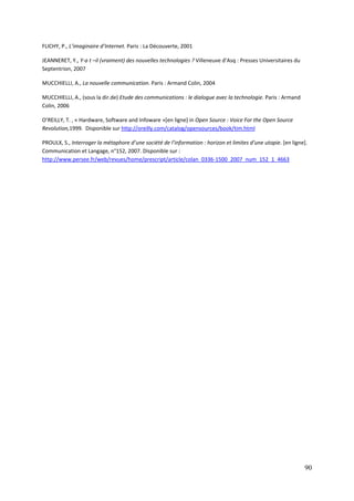 FLICHY, P., L’imaginaire d’Internet. Paris : La Découverte, 2001

JEANNERET, Y., Y-a t –il (vraiment) des nouvelles technologies ? Villeneuve d’Asq : Presses Universitaires du
Septentrion, 2007

MUCCHIELLI, A., La nouvelle communication. Paris : Armand Colin, 2004

MUCCHIELLI, A., (sous la dir.de) Etude des communications : le dialogue avec la technologie. Paris : Armand
Colin, 2006

O’REILLY, T. , « Hardware, Software and Infoware »[en ligne] in Open Source : Voice For the Open Source
Revolution,1999. Disponible sur http://oreilly.com/catalog/opensources/book/tim.html

PROULX, S., Interroger la métaphore d’une société de l’information : horizon et limites d’une utopie. [en ligne].
Communication et Langage, n°152, 2007. Disponible sur :
http://www.persee.fr/web/revues/home/prescript/article/colan_0336-1500_2007_num_152_1_4663




                                                                                                                90
 