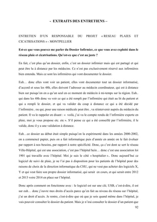- EXTRAITS DES ENTRETIENS –



ENTRETIEN        D’UN      RESPONSABLE           DU    PROJET      « RESEAU       PLAIES      ET
CICATRISATIONS » - MONTPELLIER

Est-ce que vous pouvez me parler du Dossier Infirmier, ce que vous avez exploité dans le
réseau plaie et cicatrisations. Qu’est-ce que c’est au juste ?

En fait, c’est plus qu’un dossier, enfin, c’est un dossier infirmier mais qui est partagé et qui
peut être lu à distance par les médecins. Ce n’est pas exclusivement réservé aux infirmières
bien entendu. Mais ce sont les infirmières qui vont documenter le dossier.

Euh… donc elles vont voir un patient, elles vont documenter tout un dossier informatisé,
d’accord et sous les 48h, elles doivent l’adresser au médecin coordinateur, qui est à distance
bien sur puisqu’on en a qu’un seul en ce moment de médecin à mi-temps sur la région. Euh..
qui dans les 48h donc va voir ce qui a été rempli par l’infirmière qui était au lit du patient et
qui a rempli le dossier, et qui va valider du coup à distance ce qui a été décidé par
l’infirmière.. ou qui, pour une raison médicale peut être , va réintervenir auprès du médecin du
patient. Il va le rappeler en disant : « voilà, j’ai vu le compte rendu de l’infirmière experte en
plaie, moi je vous propose etc. etc ». S’il pense ce qui a été conseillé par l’infirmière, il le
valide, donc il y a une validation à distance.

Euh…ce dossier au début était simple puisqu’on la expérimenté dans les années 2000-2002,
on a commencé papier, puis on a fait informatique puis d’année en année on le fait évoluer
par rapport à nos besoins, par rapport à notre spécificité. Donc, ça c’est dont se sert le réseau
Ville-Hôpital, qui est une association, c’est pas l’hôpital hein… donc c’est une association loi
1901 qui travaille avec l’hôpital. Moi je suis le côté « hospitalier ».. Donc aujourd’hui ce
logiciel de suivi de plaie, je ne l’ai pas à disposition pour les patients de l’hôpital pour des
raisons de choix de la direction informatique du CHU, qui ne veut pas acheter des logiciels X,
Y et qui veut faire son propre dossier informatisé, qui serait en cours, et qui serait entre 2012
et 2013 voire 2014 en place sur l’hôpital.

Donc après comment on fonctionne avec : le logiciel est sur une clé, USB, c’est-à-dire, il est
sur euh… donc j’ouvre mes droits d’accès parce qu’en fait au niveau du réseau sur l’hôpital,
j’ai un droit d’accès. Je rentre, c'est-à-dire que où que je sois quand même dans l’hôpital, je
vais pouvoir consulter le dossier du patient. Mais je n’irai consulter le dossier d’un patient que
                                                                                               92
 