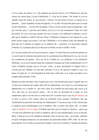 s’il est connu du réseau. Il y a des patients qui peuvent arriver ici à l’hôpital qui sont pas
connus du réseau donc j’ai pas d’antériorité, y’ a rien sur le réseau. Par contre si c’est un
malade connu du réseau, je vais pouvoir y rentrer. J’ai des droits d’accès, et ensuite ça se
présente…. [nous regardons l’écran du logiciel].. on va aller vite peut être parce que c’est pas
le plus intéressant… J’ai une liste de patient. Voyez, j’ai des icones là par exemple ben.. euh,
qui vont dire que y’ a que des suivis photo, ou là ,il y a eu une consultation. Hein, on a créé
des icônes. Là vous voyez que, quand c’est vert c’est que c’est validé par le médecin, c’est-à-
dire que le médecin a validé le dossier. Donc, l’infirmière à distance le sait. Quand il y a ces
petits icones rouges, par contre, c’est que l’infirmière a vu le patient, mais elle demande un
petit peu de le prendre en urgence ou le médecin dit : « attention, j’ai une petite sonnette
d’alarme, il y a quelque chose qu’il faut que tu rectifie ou que tu vérifie » Voilà.

Ça c’est une manière de voir tous les dossiers. Après s’il choisi bien sur un dossier patient, on
va avoir toutes les données du patient avec les coordonnées du référent qu’il a vu, on va avoir
les coordonnées du patient , bien sur, là où il habite etc., ses médecins et ses infirmières
référentes ; on va avoir ensuite toutes les évaluations cliniques qu’il faut complémenter. Et s’il
vient à l’hôpital, puisque moi je n’ai pas…enfin, je peux documenter ce logiciel mais il
n’existe pas sur l’hôpital, j’ai une date- période ici où je vais pouvoir remplir ce qui s’est
passé à la date de.. il a été hospitalisé de telle date à telle date, et je rentre une photo et un
compte rendu minimal. Voilà.

Quand on évalue une plaie, alors j’espère que ça ne vous heurtera pas pour le regard, donc on
va faire une évaluation de la plaie, donc elle est schématisée, vous voyez il y a des dessins qui
apparaissent, on va mettre ici une croix, donc là je modifie pas hein parce que voyez si je
veux aller loin, je vais pouvoir entrer… On va faire un descriptif de la plaie ici, tout
simplement, après c’est des trucs à cocher hein..On va rentrer tout ce qui est prévisionnel, on
va dire ce qu’on a fait comme choix de traitement local, puisque l’infirmière elle que
l’autorisation de prescrire du local pas de médicament. C’est pour ça que si elle a besoin que
le médecin parle d’antibiotique avec le médecin, elle va mettre une alerte, elle va mettre
« dis, le médecin il est en ligne, il faudrait peut être que tu contacte le docteur » parce que
c’est pas une infirmière qui va dire au médecin, mets le sous antiobiotiques, ça ne se fait pas.
Donc, il faut qu’il ya ait la validation médicale, mais en tout cas nous, sur le plan infirmier
on peut témoigner puisqu’on est prescripteur de pansement depuis 2007, donc on fait nos
prescriptions. Si on a fait un conseil par exemple, voyez sur la nutrition, l’hygiène du patient,


                                                                                               93
 