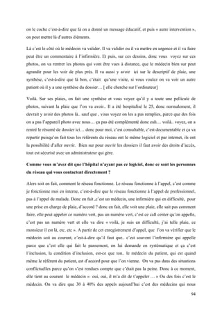 on le coche c’est-à-dire que là on a donné un message éducatif, et puis « autre intervention »,
on peut mettre là d’autres éléments.

Là c’est le côté où le médecin va valider. Il va valider ou il va mettre en urgence et il va faire
peut être un commentaire à l’infirmière. Et puis, sur ces dessins, donc vous voyez sur ces
photos, on va rentrer les photos qui vont être vues à distance, que le médecin bien sur peut
agrandir pour les voir de plus près. Il va aussi y avoir ici sur le descriptif de plaie, une
synthèse, c’est-à-dire que là bon, c’était qu’une visite, si vous voulez on va voir un autre
patient où il y a une synthèse du dossier… [ elle cherche sur l’ordinateur]

Voilà. Sur ses plaies, on fait une synthèse et vous voyez qu’il y a toute une pellicule de
photos, suivant la plaie que l’on va avoir.. Il a été hospitalisé le 25, donc normalement, il
devrait y avoir des photos là.. sauf que , vous voyez on les a pas remplies, parce que des fois
on a pas l’appareil photo avec nous… ça pas été complémenté donc euh… voilà.. voyez, on a
rentré le résumé de dossier ici… donc pour moi, c’est consultable, c’est documentable et ça va
repartir puisqu’en fait tous les référents du réseau ont le même logiciel et par internet, ils ont
la possibilité d’aller ouvrir. Bien sur pour ouvrir les dossiers il faut avoir des droits d’accès,
tout est sécurisé avec un administrateur qui gère.

Comme vous m’avez dit que l’hôpital n’ayant pas ce logiciel, donc ce sont les personnes
du réseau qui vous contactent directement ?

Alors soit en fait, comment le réseau fonctionne. Le réseau fonctionne à l’appel, c’est comme
je fonctionne moi en interne, c’est-à-dire que le réseau fonctionne à l’appel de professionnel,
pas à l’appel de malade. Donc en fait ,c’est un médecin, une infirmière qui en difficulté, pour
une prise en charge de plaie, d’accord ? donc en fait, elle voit une plaie, elle sait pas comment
faire, elle peut appeler ce numéro vert, pas un numéro vert, c’est ce call center qu’on appelle,
c’est pas un numéro vert et elle va dire « voilà, je suis en difficulté, j’ai telle plaie, ce
monsieur il est là, etc. etc ». A partir de cet enregistrement d’appel, que l’on va vérifier que le
médecin soit au courant, c’est-à-dire qu’il faut que.. c’est souvent l’infirmière qui appelle
parce que c’est elle qui fait le pansement, on lui demande en systématique et ça c’est
l’inclusion, la condition d’inclusion, est-ce que ton.. le médecin du patient, qui est quand
même le référent du patient, est d’accord pour que l’on vienne. On va pas dans des situations
conflictuelles parce qu’on s’est rendues compte que c’était pas la peine. Donc à ce moment,
elle tient au courant le médecin « oui, oui, il m’a dit de t’appeler … » Ou des fois c’est le
médecin. On va dire que 30 à 40% des appels aujourd’hui c’est des médecins qui nous

                                                                                                94
 