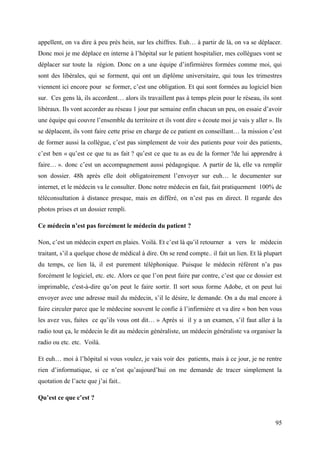appellent, on va dire à peu près hein, sur les chiffres. Euh… à partir de là, on va se déplacer.
Donc moi je me déplace en interne à l’hôpital sur le patient hospitalier, mes collègues vont se
déplacer sur toute la région. Donc on a une équipe d’infirmières formées comme moi, qui
sont des libérales, qui se forment, qui ont un diplôme universitaire, qui tous les trimestres
viennent ici encore pour se former, c’est une obligation. Et qui sont formées au logiciel bien
sur. Ces gens là, ils accordent… alors ils travaillent pas à temps plein pour le réseau, ils sont
libéraux. Ils vont accorder au réseau 1 jour par semaine enfin chacun un peu, on essaie d’avoir
une équipe qui couvre l’ensemble du territoire et ils vont dire « écoute moi je vais y aller ». Ils
se déplacent, ils vont faire cette prise en charge de ce patient en conseillant… la mission c’est
de former aussi la collègue, c’est pas simplement de voir des patients pour voir des patients,
c’est ben « qu’est ce que tu as fait ? qu’est ce que tu as eu de la former ?de lui apprendre à
faire… ». donc c’est un accompagnement aussi pédagogique. A partir de là, elle va remplir
son dossier. 48h après elle doit obligatoirement l’envoyer sur euh… le documenter sur
internet, et le médecin va le consulter. Donc notre médecin en fait, fait pratiquement 100% de
téléconsultation à distance presque, mais en différé, on n’est pas en direct. Il regarde des
photos prises et un dossier rempli.

Ce médecin n’est pas forcément le médecin du patient ?

Non, c’est un médecin expert en plaies. Voilà. Et c’est là qu’il retourner a vers le médecin
traitant, s’il a quelque chose de médical à dire. On se rend compte.. il fait un lien. Et là plupart
du temps, ce lien là, il est purement téléphonique. Puisque le médecin référent n’a pas
forcément le logiciel, etc. etc. Alors ce que l’on peut faire par contre, c’est que ce dossier est
imprimable, c'est-à-dire qu’on peut le faire sortir. Il sort sous forme Adobe, et on peut lui
envoyer avec une adresse mail du médecin, s’il le désire, le demande. On a du mal encore à
faire circuler parce que le médecine souvent le confie à l’infirmière et va dire « bon ben vous
les avez vus, faites ce qu’ils vous ont dit… » Après si il y a un examen, s’il faut aller à la
radio tout ça, le médecin le dit au médecin généraliste, un médecin généraliste va organiser la
radio ou etc. etc. Voilà.

Et euh… moi à l’hôpital si vous voulez, je vais voir des patients, mais à ce jour, je ne rentre
rien d’informatique, si ce n’est qu’aujourd’hui on me demande de tracer simplement la
quotation de l’acte que j’ai fait..

Qu’est ce que c’est ?


                                                                                                 95
 