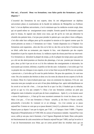 Oui oui… d’accord. Donc vos formations, vous faites partie des formateurs…qui les
dispense ?

L’essentiel des formations de nos experts, donc ils ont obligatoirement un diplôme
universitaire plaies et cicatrisations de la faculté de médecine de Montpellier ou d’ailleurs
hein ! c’est un diplôme universitaire, c’est le minimum que les médecins avaient exigé, donc
qui est quand même un enseignement assez complet. Ensuite quand ils deviennent experts
pour le réseau, ils signent une charte avec nous, qui dit qu’ils ne vont pas détourner la
clientèle des patients hein, c’est pas pour prendre le patient qui a une plaie à leurs collègues,
c’est aller aider leur collègue pour qu’ils acceptent la mission et ils signent comme quoi ils
seront présents au moins à 3 formations sur 4 dans l’année dispensées ici à l’hôpital. Ces
formations sont organisées.. alors des fois on le fait ici, des fois on les fait à l’extérieur dans
un hôtel, enfin bon au restaurant, peu importe le lieu.. sont dispensées par des experts
hospitaliers et par les experts du réseau. Le médecin expert du réseau peut bien sur intervenir.
Ces formations se déroulent la plupart du temps, je dis la plupart du temps parce que parfois
ça a été sur des demi-journées en fonction des plannings, c’est une journée par trimestre en
gros, donc ça fait 4 par an où on va à la fois redonner des enseignements si nécessaire, les
nouveautés qui existent, informer, et parfois on fait des auto évaluations c’est-à-dire que l’on
va projeter des cas cliniques à nos experts, et on va leur faire un jeu de QCM avec un système
« powervote », c’est-à-dire qu’ils sont les petits boitiers. On pose des questions, ils vont tous
voter. On a les numéros des boitiers et donc on a les notes de chacun de nos experts à la fin de
la séance. Donc ils s’auto-évaluent parce que nous on commente les réponses. S’ils ont une
mauvaise note par exemple sur un suivi d’une plaie diabétique ben après individuellement on
les revoit et on leur dit « bon… c’est pas bon là ce que t’as fait, il faudrait que tu rebuche,
qu’est ce que tu n’as pas compris ? » Donc c’est une formation continue un petit peu
obligatoire mais évaluatrice un petit peu de leurs compétences. Après il y a la réunion aussi
« retour d’expériences » , il faut qu’ils nous racontent comment ils vivent les choses etc etc.
Mais c’est pas… C’est une formation à l’heure actuelle, je dis bien à l’heure actuelle,
présentielle c’est-à-dire ils viennent ici et on échange.        Ça c’est comme ça se passe
aujourd’hui. Comme on veut que ça se passe demain [ rires] il y a plusieurs choses… là on est
financé pour ça depuis 3 ans par la région, par l’AR…, à l’époque c’était l’ARH , l’Agence
Régionale d’Hospitalisation et l’URCAM, les caisses d’assurances maladie. Aujourd’hui vous
savez, enfin je sais pas, tout à fusionné, c’est l’Agence Régionale de Santé. Donc cette partie
de fonctionnement de cette association est financée aujourd’hui par l’ARS, sauf qu’on arrive à
3 ans de fonctionnement avec bilan, qui est certes positif dans les résultats mais qui est
                                                                                       97
 