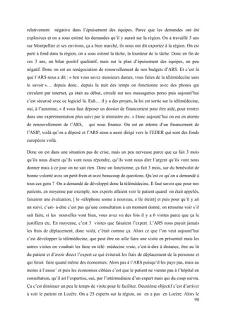 relativement   négative dans l’épuisement des équipes. Parce que les demandes ont été
explosives et on a sous estimé les demandes qu’il y aurait sur la région. On a travaillé 3 ans
sur Montpellier et ses environs, ça a bien marché, ils nous ont dit exportez à la région. On est
parti à fond dans la région, on a sous estimé la tâche, la lourdeur de la tâche. Donc en fin de
ces 3 ans, un bilan positif qualitatif, mais sur le plan d’épuisement des équipes, un peu
négatif. Donc on est en renégociation de renouvellement de nos budgets d’ARS. Et c’est là
que l’ARS nous a dit : « ben vous savez messieurs dames, vous faites de la télémédecine sans
le savoir »… depuis donc.. depuis la nuit des temps on fonctionne avec des photos qui
circulent par internet, ça était au début, circulé sur nos messageries perso puis aujourd’hui
c’est sécurisé avec ce logiciel là. Euh… il y a des projets, la loi est sortie sur la télémédecine,
oui, à l’automne, « il vous faut déposer un dossier de financement pour être aidé, pour rentrer
dans une expérimentation plus suivi par le ministère etc. » Donc aujourd’hui on est en attente
de renouvellement de l’ARS,        qui nous finance. On est en attente d’un financement de
l’ASIP, voilà qu’on a déposé et l’ARS nous a aussi dirigé vers le FEDER qui sont des fonds
européens voilà.

Donc on est dans une situation pas de crise, mais un peu nerveuse parce que ça fait 3 mois
qu’ils nous disent qu’ils vont nous répondre, qu’ils vont nous dire l’argent qu’ils vont nous
donner mais à ce jour on ne sait rien. Donc on fonctionne, ça fait 3 mois, sur du bénévolat de
bonne volonté avec un petit frein et avec beaucoup de questions. Qu’est ce qu’on a demandé à
tous ces gens ? On a demandé de développé donc la télémédecine. Il faut savoir que pour nos
patients, en moyenne par exemple, nos experts allaient voir le patient quand on était appelés,
faisaient une évaluation, [ le -téléphone sonne à nouveau, e lle éteint] et puis pour qu’il y ait
un suivi, c’est- à-dire c’est pas qu’une consultation à un moment donné, on retourne voir s’il
sait faire, si les nouvelles vont bien, vous avez vu des fois il y a 6 visites parce que ça le
justifiera etc. En moyenne, c’est 3 visites que faisaient l’expert. L’ARS nous payait jamais
les frais de déplacement, donc voilà, c’était comme ça. Alors ce que l’on veut aujourd’hui
c’est développer la télémédecine, que peut être on aille faire une visite en présentiel mais les
autres visites on voudrait les faire en télé- médecine vraie, c’est-à-dire à distance, être au lit
du patient et d’avoir direct l’expert ce qui éviterait les frais de déplacement de la personne et
qui ferait faire quand même des économies. Alors pas à l’ARS puisqu’il les paye pas, mais au
moins à l’assoc’ et puis les économies ciblées c’est que le patient ne vienne pas à l’hôpital en
consultation, qu’il ait l’expertise, oui, par l’intérmediaire d’un expert mais qui du coup suivra.
Ça c’est diminuer un peu le temps de visite pour le faciliter. Deuxième objectif c’est d’arriver
à voir le patient en Lozère. On a 25 experts sur la région, on en a pas en Lozère. Alors le
                                                                                        98
 