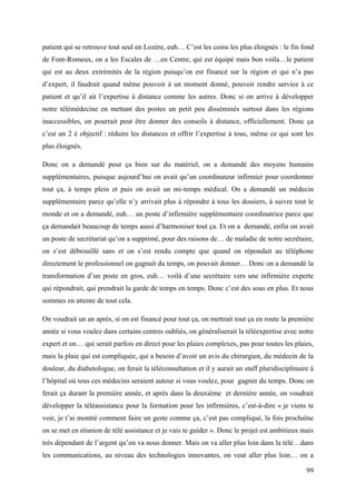 patient qui se retrouve tout seul en Lozère, euh… C’est les coins les plus éloignés : le fin fond
de Font-Romeux, on a les Escales de …en Centre, qui est équipé mais bon voila…le patient
qui est au deux extrémités de la région puisqu’on est financé sur la région et qui n’a pas
d’expert, il faudrait quand même pouvoir à un moment donné, pouvoir rendre service à ce
patient et qu’il ait l’expertise à distance comme les autres. Donc si on arrive à développer
notre télémédecine en mettant des postes un petit peu disséminés surtout dans les régions
inaccessibles, on pourrait peut être donner des conseils à distance, officiellement. Donc ça
c’est un 2 è objectif : réduire les distances et offrir l’expertise à tous, même ce qui sont les
plus éloignés.

Donc on a demandé pour ça bien sur du matériel, on a demandé des moyens humains
supplémentaires, puisque aujourd’hui on avait qu’un coordinateur infirmier pour coordonner
tout ça, à temps plein et puis on avait un mi-temps médical. On a demandé un médecin
supplémentaire parce qu’elle n’y arrivait plus à répondre à tous les dossiers, à suivre tout le
monde et on a demandé, euh… un poste d’infirmière supplémentaire coordinatrice parce que
ça demandait beaucoup de temps aussi d’harmoniser tout ça. Et on a demandé, enfin on avait
un poste de secrétariat qu’on a supprimé, pour des raisons de… de maladie de notre secrétaire,
on s’est débrouillé sans et on s’est rendu compte que quand on répondait au téléphone
directement le professionnel on gagnait du temps, on pouvait donner… Donc on a demandé la
transformation d’un poste en gros, euh… voilà d’une secrétaire vers une infirmière experte
qui répondrait, qui prendrait la garde de temps en temps. Donc c’est des sous en plus. Et nous
sommes en attente de tout cela.

On voudrait un an après, si on est financé pour tout ça, on mettrait tout ça en route la première
année si vous voulez dans certains centres oubliés, on généraliserait la téléexpertise avec notre
expert et on… qui serait parfois en direct pour les plaies complexes, pas pour toutes les plaies,
mais la plaie qui est compliquée, qui a besoin d’avoir un avis du chirurgien, du médecin de la
douleur, du diabetologue, on ferait la téléconsultation et il y aurait un staff pluridisciplinaire à
l’hôpital où tous ces médecins seraient autour si vous voulez, pour gagner du temps. Donc on
ferait ça durant la première année, et après dans la deuxième et dernière année, on voudrait
développer la téléassistance pour la formation pour les infirmières, c’est-à-dire « je viens te
voir, je t’ai montré comment faire un geste comme ça, c’est pas compliqué, la fois prochaîne
on se met en réunion de télé assistance et je vais te guider ». Donc le projet est ambitieux mais
très dépendant de l’argent qu’on va nous donner. Mais on va aller plus loin dans la télé…dans
les communications, au niveau des technologies innovantes, on veut aller plus loin… on a

                                                                                                 99
 
