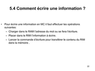 22
5.4 Comment écrire une information ?
• Pour écrire une information en MC il faut effectuer les opérations
suivantes:
– Charger dans le RAM l’adresse du mot ou se fera l’écriture.
– Placer dans le RIM l’information à écrire.
– Lancer la commande d’écriture pour transférer le contenu du RIM
dans la mémoire .
 