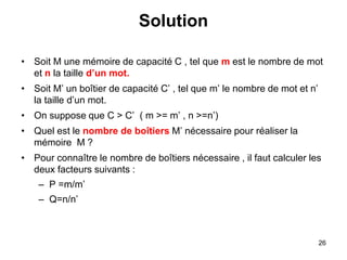26
Solution
• Soit M une mémoire de capacité C , tel que m est le nombre de mot
et n la taille d’un mot.
• Soit M’ un boîtier de capacité C’ , tel que m’ le nombre de mot et n’
la taille d’un mot.
• On suppose que C > C’ ( m >= m’ , n >=n’)
• Quel est le nombre de boîtiers M’ nécessaire pour réaliser la
mémoire M ?
• Pour connaître le nombre de boîtiers nécessaire , il faut calculer les
deux facteurs suivants :
– P =m/m’
– Q=n/n’
 