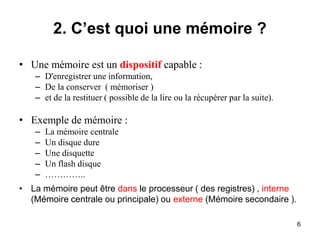 6
2. C’est quoi une mémoire ?
• Une mémoire est un dispositif capable :
– D'enregistrer une information,
– De la conserver ( mémoriser )
– et de la restituer ( possible de la lire ou la récupérer par la suite).
• Exemple de mémoire :
– La mémoire centrale
– Un disque dure
– Une disquette
– Un flash disque
– …………..
• La mémoire peut être dans le processeur ( des registres) , interne
(Mémoire centrale ou principale) ou externe (Mémoire secondaire ).
 
