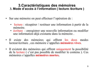 9
3.Caractéristiques des mémoires
3. Mode d’accès à l’information ( lecture /écriture )
• Sur une mémoire on peut effectuer l’opération de :
• lecture : récupérer / restituer une information à partir de la
mémoire.
• écriture : enregistrer une nouvelle information ou modifier
une information déjà existante dans la mémoire .
• Il existe des mémoires qui offrent les deux modes
lecteur/écriture , ces mémoire s’appelles mémoires vives.
• Il existent des mémoires qui offrent uniquement la possibilité
de la lecture ( c’est pas possible de modifier le contenu ). Ces
mémoires s’appelles mémoires mortes.
 