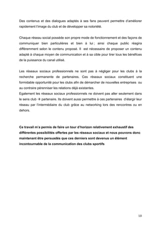   10	
  
Des contenus et des dialogues adaptés à ses fans peuvent permettre d’améliorer
rapidement l’image du club et de développer sa notoriété.
Chaque réseau social possède son propre mode de fonctionnement et des façons de
communiquer bien particulières et bien à lui ; ainsi chaque public réagira
différemment selon le contenu proposé. Il est nécessaire de proposer un contenu
adapté à chaque moyen de communication et à sa cible pour tirer tous les bénéfices
de la puissance du canal utilisé.
Les réseaux sociaux professionnels ne sont pas à négliger pour les clubs à la
recherche permanente de partenaires. Ces réseaux sociaux constituent une
formidable opportunité pour les clubs afin de démarcher de nouvelles entreprises ou
au contraire pérenniser les relations déjà existantes.
Egalement les réseaux sociaux professionnels ne doivent pas aller seulement dans
le sens club à partenaire. Ils doivent aussi permettre à ces partenaires d’élargir leur
réseau par l’intermédiaire du club grâce au networking lors des rencontres ou en
dehors.
Ce travail m’a permis de faire un tour d’horizon relativement exhaustif des
différentes possibilités offertes par les réseaux sociaux et nous pouvons donc
maintenant être persuadés que ces derniers sont devenus un élément
incontournable de la communication des clubs sportifs
 