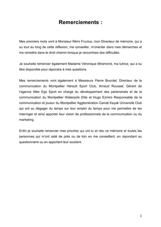   2	
  
Remerciements :
Mes premiers mots vont à Monsieur Rémi Fructus, mon Directeur de mémoire, qui a
su tout au long de cette réflexion, me conseiller, m’orienter dans mes démarches et
me remettre dans le droit chemin lorsque je rencontrais des difficultés.
Je souhaite remercier également Madame Véronique Miramond, ma tutrice, qui a su
être disponible pour répondre à mes questions.
Mes remerciements vont également à Messieurs Pierre Bourdel, Directeur de la
communication du Montpellier Hérault Sport Club, Arnaud Roussel, Gérant de
l’agence Alter Ego Sport en charge du développement des partenariats et de la
communication du Montpellier Waterpolo Elite et Hugo Ezmiro Responsable de la
communication et joueur du Montpellier Agglomération Canoë Kayak Université Club
qui ont su dégager du temps sur leur emploi du temps pour me permettre de les
interroger et ainsi apporter leur vision de professionnels de la communication ou du
marketing.
Enfin je souhaite remercier mes proches qui ont lu et relu ce mémoire et toutes les
personnes qui m’ont aidé de près ou de loin en me conseillant, en répondant au
questionnaire ou en apportant leur soutient.
 